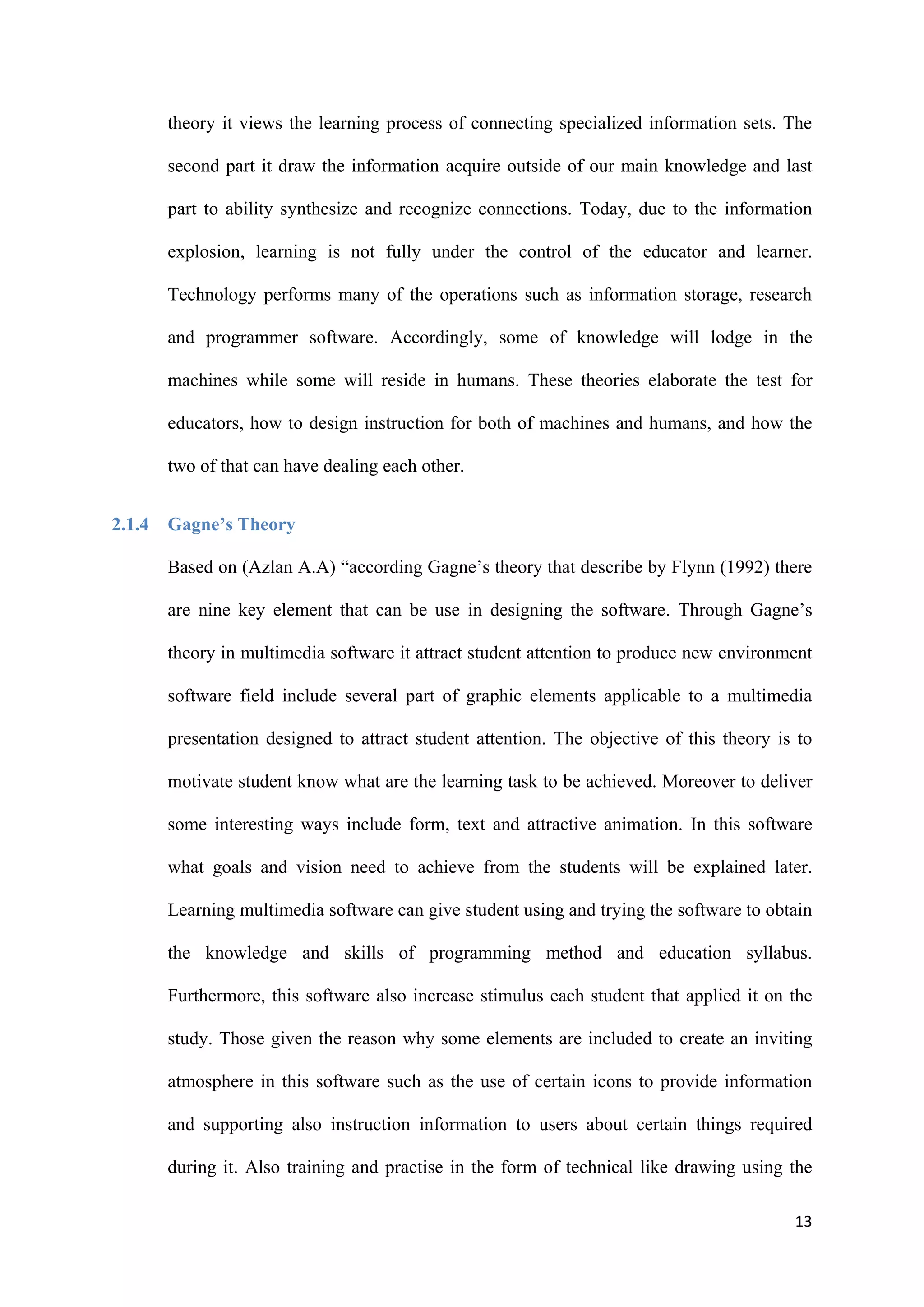 13
theory it views the learning process of connecting specialized information sets. The
second part it draw the information acquire outside of our main knowledge and last
part to ability synthesize and recognize connections. Today, due to the information
explosion, learning is not fully under the control of the educator and learner.
Technology performs many of the operations such as information storage, research
and programmer software. Accordingly, some of knowledge will lodge in the
machines while some will reside in humans. These theories elaborate the test for
educators, how to design instruction for both of machines and humans, and how the
two of that can have dealing each other.
2.1.4 Gagne’s Theory
Based on (Azlan A.A) “according Gagne’s theory that describe by Flynn (1992) there
are nine key element that can be use in designing the software. Through Gagne’s
theory in multimedia software it attract student attention to produce new environment
software field include several part of graphic elements applicable to a multimedia
presentation designed to attract student attention. The objective of this theory is to
motivate student know what are the learning task to be achieved. Moreover to deliver
some interesting ways include form, text and attractive animation. In this software
what goals and vision need to achieve from the students will be explained later.
Learning multimedia software can give student using and trying the software to obtain
the knowledge and skills of programming method and education syllabus.
Furthermore, this software also increase stimulus each student that applied it on the
study. Those given the reason why some elements are included to create an inviting
atmosphere in this software such as the use of certain icons to provide information
and supporting also instruction information to users about certain things required
during it. Also training and practise in the form of technical like drawing using the
 