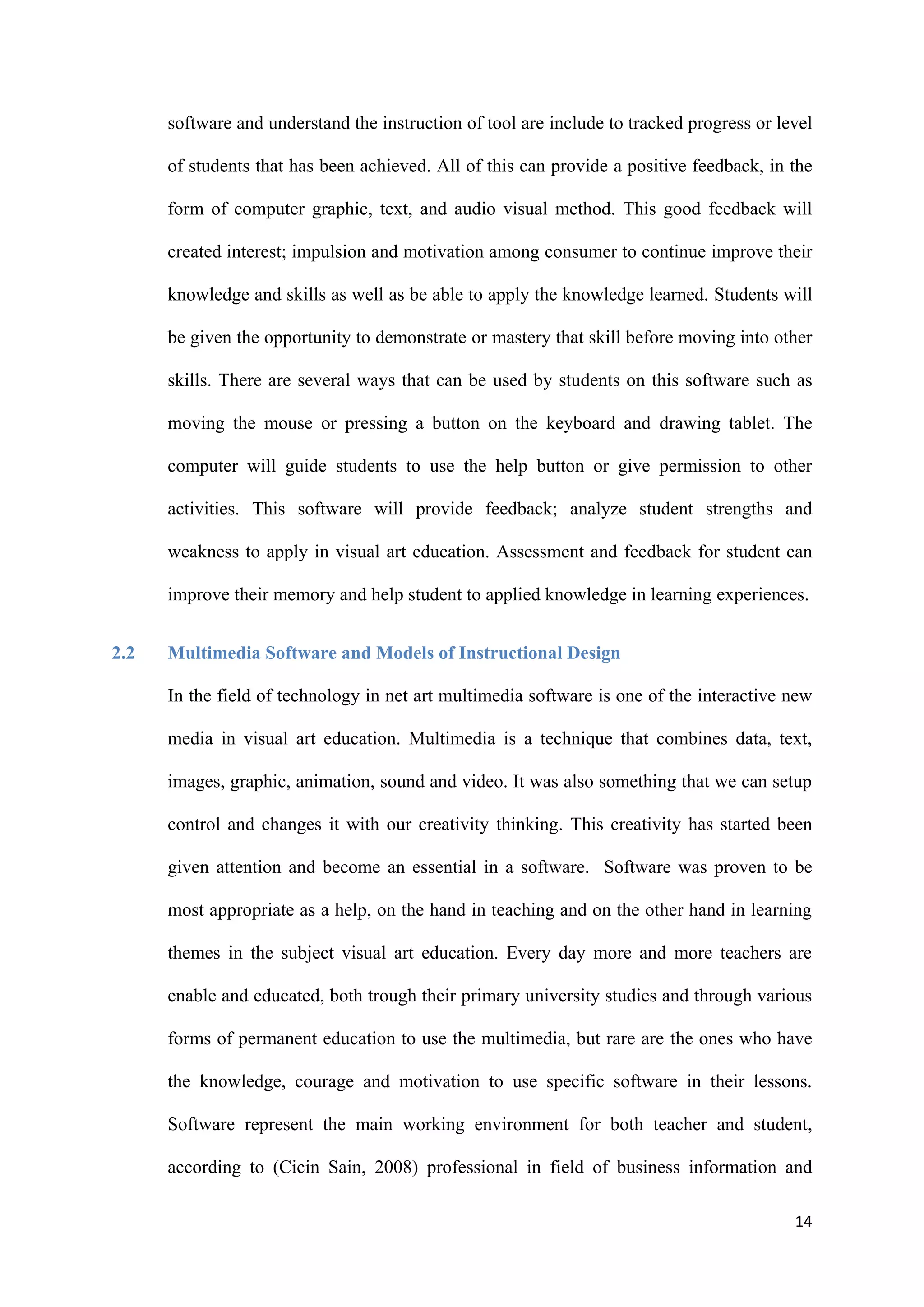 14
software and understand the instruction of tool are include to tracked progress or level
of students that has been achieved. All of this can provide a positive feedback, in the
form of computer graphic, text, and audio visual method. This good feedback will
created interest; impulsion and motivation among consumer to continue improve their
knowledge and skills as well as be able to apply the knowledge learned. Students will
be given the opportunity to demonstrate or mastery that skill before moving into other
skills. There are several ways that can be used by students on this software such as
moving the mouse or pressing a button on the keyboard and drawing tablet. The
computer will guide students to use the help button or give permission to other
activities. This software will provide feedback; analyze student strengths and
weakness to apply in visual art education. Assessment and feedback for student can
improve their memory and help student to applied knowledge in learning experiences.
2.2 Multimedia Software and Models of Instructional Design
In the field of technology in net art multimedia software is one of the interactive new
media in visual art education. Multimedia is a technique that combines data, text,
images, graphic, animation, sound and video. It was also something that we can setup
control and changes it with our creativity thinking. This creativity has started been
given attention and become an essential in a software. Software was proven to be
most appropriate as a help, on the hand in teaching and on the other hand in learning
themes in the subject visual art education. Every day more and more teachers are
enable and educated, both trough their primary university studies and through various
forms of permanent education to use the multimedia, but rare are the ones who have
the knowledge, courage and motivation to use specific software in their lessons.
Software represent the main working environment for both teacher and student,
according to (Cicin Sain, 2008) professional in field of business information and
 