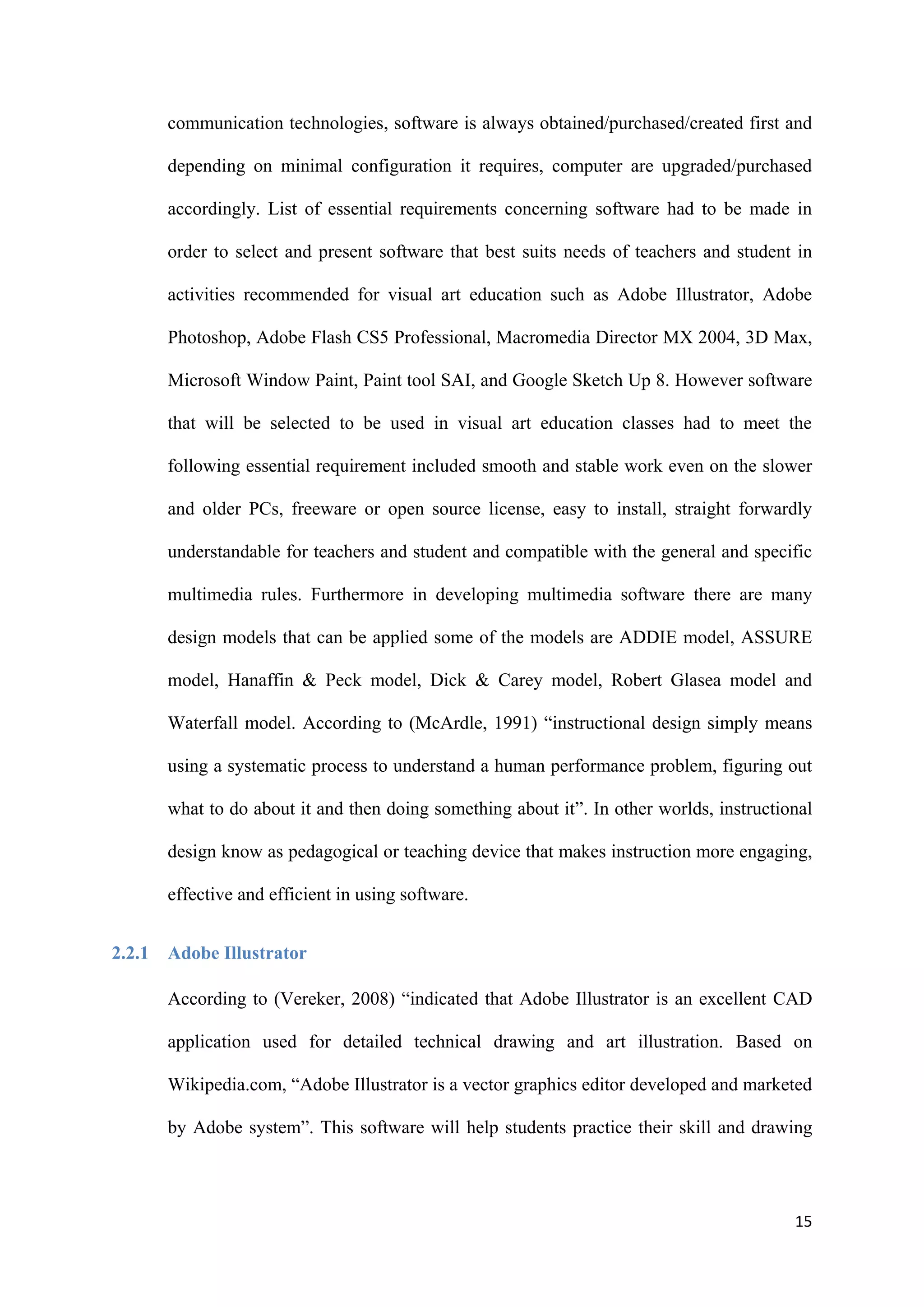 15
communication technologies, software is always obtained/purchased/created first and
depending on minimal configuration it requires, computer are upgraded/purchased
accordingly. List of essential requirements concerning software had to be made in
order to select and present software that best suits needs of teachers and student in
activities recommended for visual art education such as Adobe Illustrator, Adobe
Photoshop, Adobe Flash CS5 Professional, Macromedia Director MX 2004, 3D Max,
Microsoft Window Paint, Paint tool SAI, and Google Sketch Up 8. However software
that will be selected to be used in visual art education classes had to meet the
following essential requirement included smooth and stable work even on the slower
and older PCs, freeware or open source license, easy to install, straight forwardly
understandable for teachers and student and compatible with the general and specific
multimedia rules. Furthermore in developing multimedia software there are many
design models that can be applied some of the models are ADDIE model, ASSURE
model, Hanaffin & Peck model, Dick & Carey model, Robert Glasea model and
Waterfall model. According to (McArdle, 1991) “instructional design simply means
using a systematic process to understand a human performance problem, figuring out
what to do about it and then doing something about it”. In other worlds, instructional
design know as pedagogical or teaching device that makes instruction more engaging,
effective and efficient in using software.
2.2.1 Adobe Illustrator
According to (Vereker, 2008) “indicated that Adobe Illustrator is an excellent CAD
application used for detailed technical drawing and art illustration. Based on
Wikipedia.com, “Adobe Illustrator is a vector graphics editor developed and marketed
by Adobe system”. This software will help students practice their skill and drawing
 