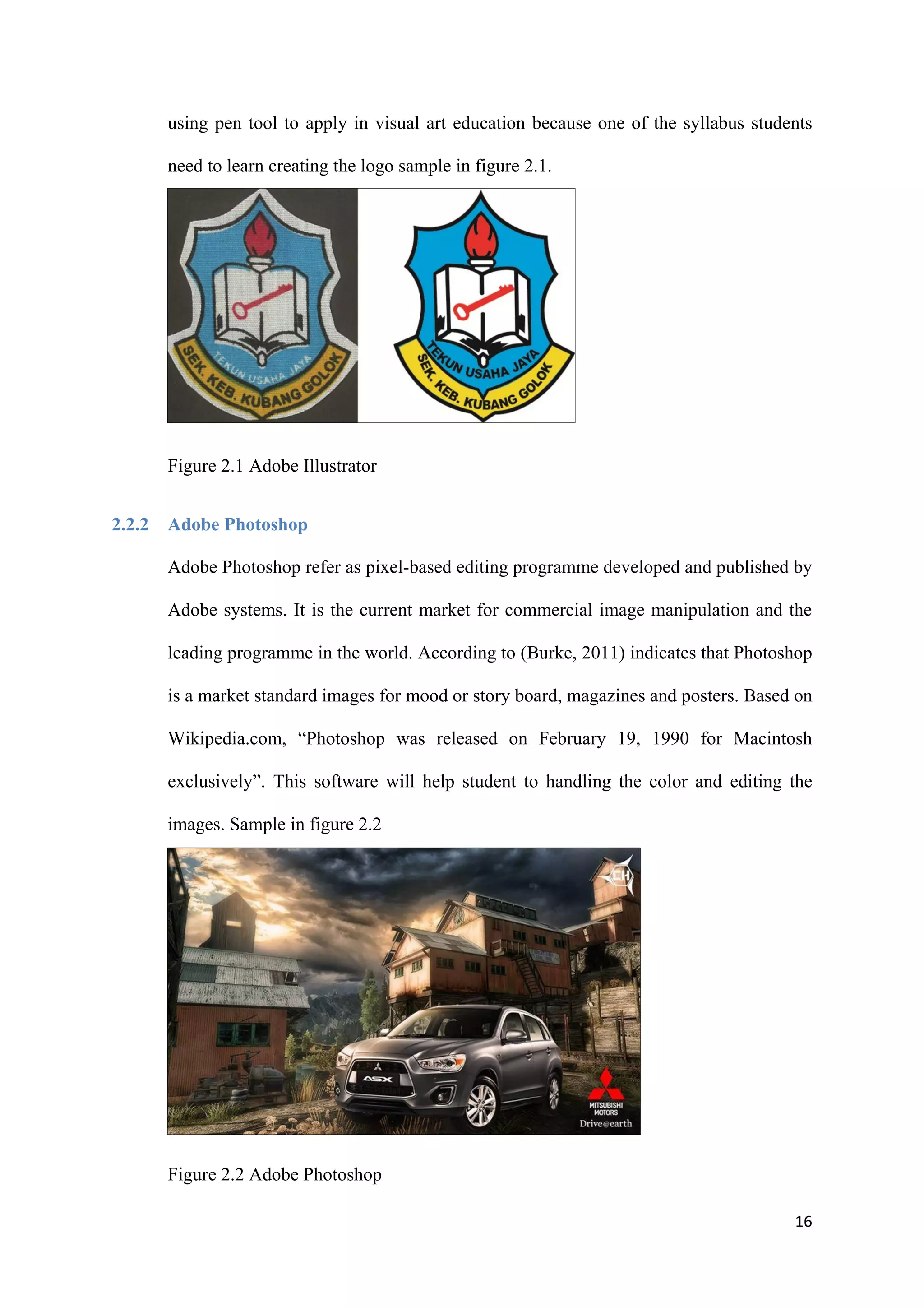 16
using pen tool to apply in visual art education because one of the syllabus students
need to learn creating the logo sample in figure 2.1.
Figure 2.1 Adobe Illustrator
2.2.2 Adobe Photoshop
Adobe Photoshop refer as pixel-based editing programme developed and published by
Adobe systems. It is the current market for commercial image manipulation and the
leading programme in the world. According to (Burke, 2011) indicates that Photoshop
is a market standard images for mood or story board, magazines and posters. Based on
Wikipedia.com, “Photoshop was released on February 19, 1990 for Macintosh
exclusively”. This software will help student to handling the color and editing the
images. Sample in figure 2.2
Figure 2.2 Adobe Photoshop
 