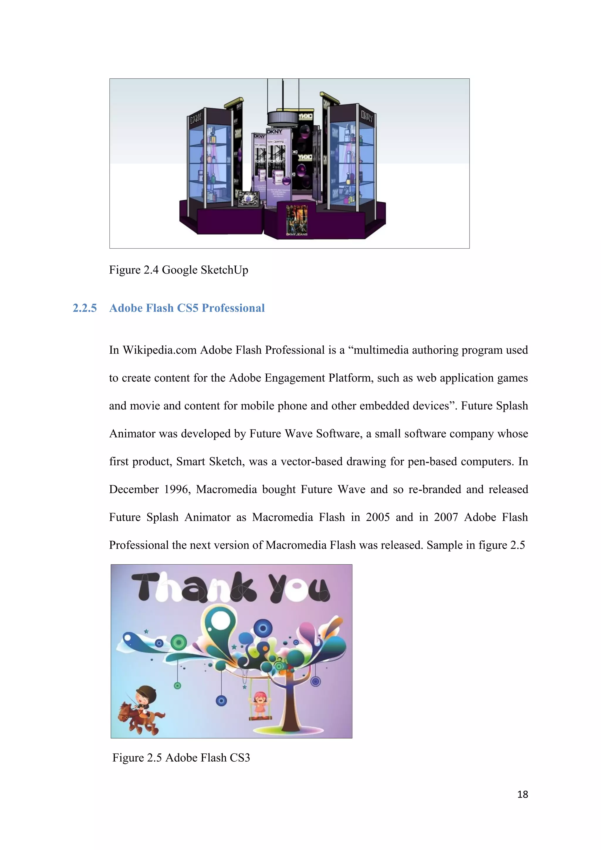 18
Figure 2.4 Google SketchUp
2.2.5 Adobe Flash CS5 Professional
In Wikipedia.com Adobe Flash Professional is a “multimedia authoring program used
to create content for the Adobe Engagement Platform, such as web application games
and movie and content for mobile phone and other embedded devices”. Future Splash
Animator was developed by Future Wave Software, a small software company whose
first product, Smart Sketch, was a vector-based drawing for pen-based computers. In
December 1996, Macromedia bought Future Wave and so re-branded and released
Future Splash Animator as Macromedia Flash in 2005 and in 2007 Adobe Flash
Professional the next version of Macromedia Flash was released. Sample in figure 2.5
Figure 2.5 Adobe Flash CS3
 