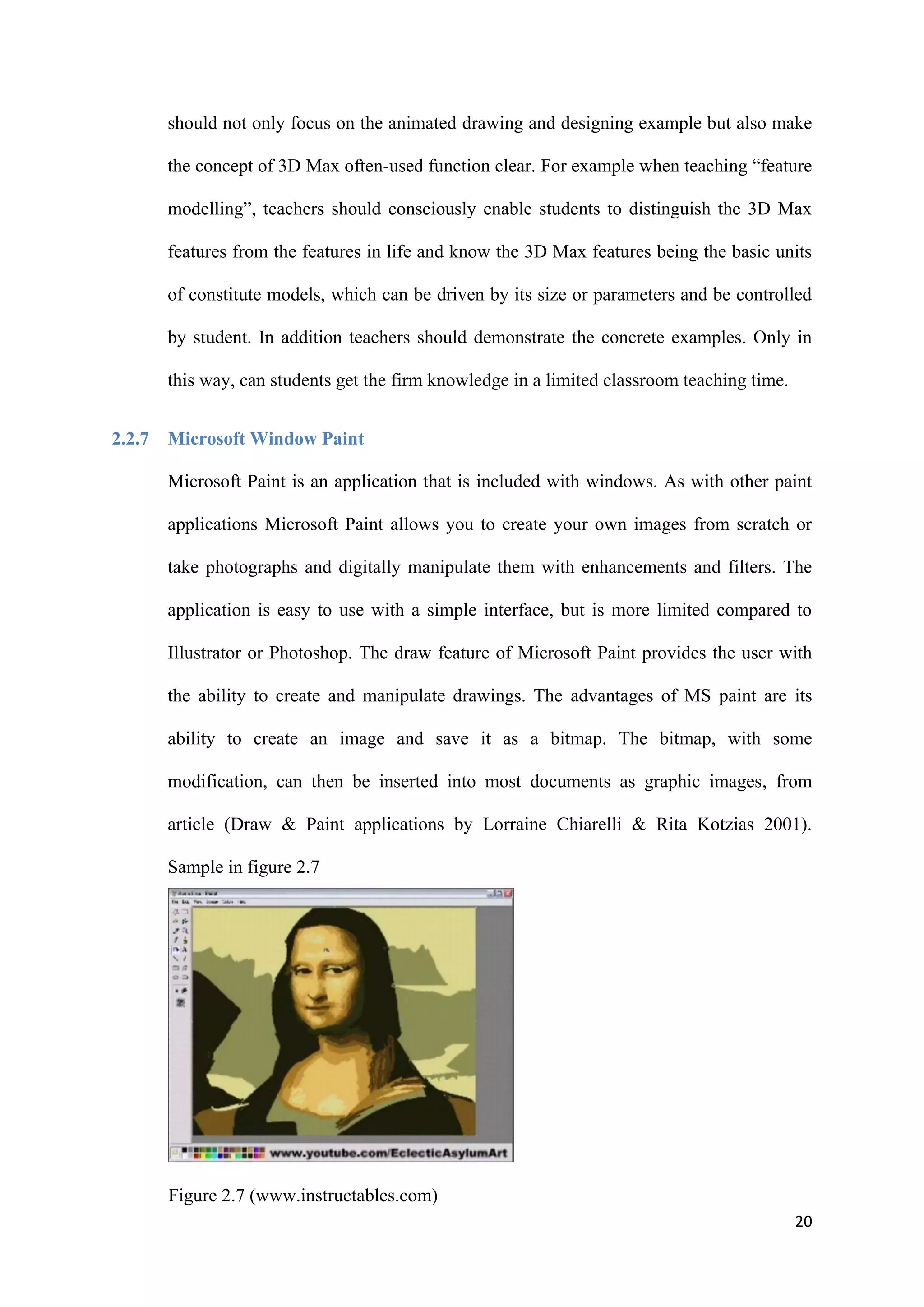 20
should not only focus on the animated drawing and designing example but also make
the concept of 3D Max often-used function clear. For example when teaching “feature
modelling”, teachers should consciously enable students to distinguish the 3D Max
features from the features in life and know the 3D Max features being the basic units
of constitute models, which can be driven by its size or parameters and be controlled
by student. In addition teachers should demonstrate the concrete examples. Only in
this way, can students get the firm knowledge in a limited classroom teaching time.
2.2.7 Microsoft Window Paint
Microsoft Paint is an application that is included with windows. As with other paint
applications Microsoft Paint allows you to create your own images from scratch or
take photographs and digitally manipulate them with enhancements and filters. The
application is easy to use with a simple interface, but is more limited compared to
Illustrator or Photoshop. The draw feature of Microsoft Paint provides the user with
the ability to create and manipulate drawings. The advantages of MS paint are its
ability to create an image and save it as a bitmap. The bitmap, with some
modification, can then be inserted into most documents as graphic images, from
article (Draw & Paint applications by Lorraine Chiarelli & Rita Kotzias 2001).
Sample in figure 2.7
Figure 2.7 (www.instructables.com)
 