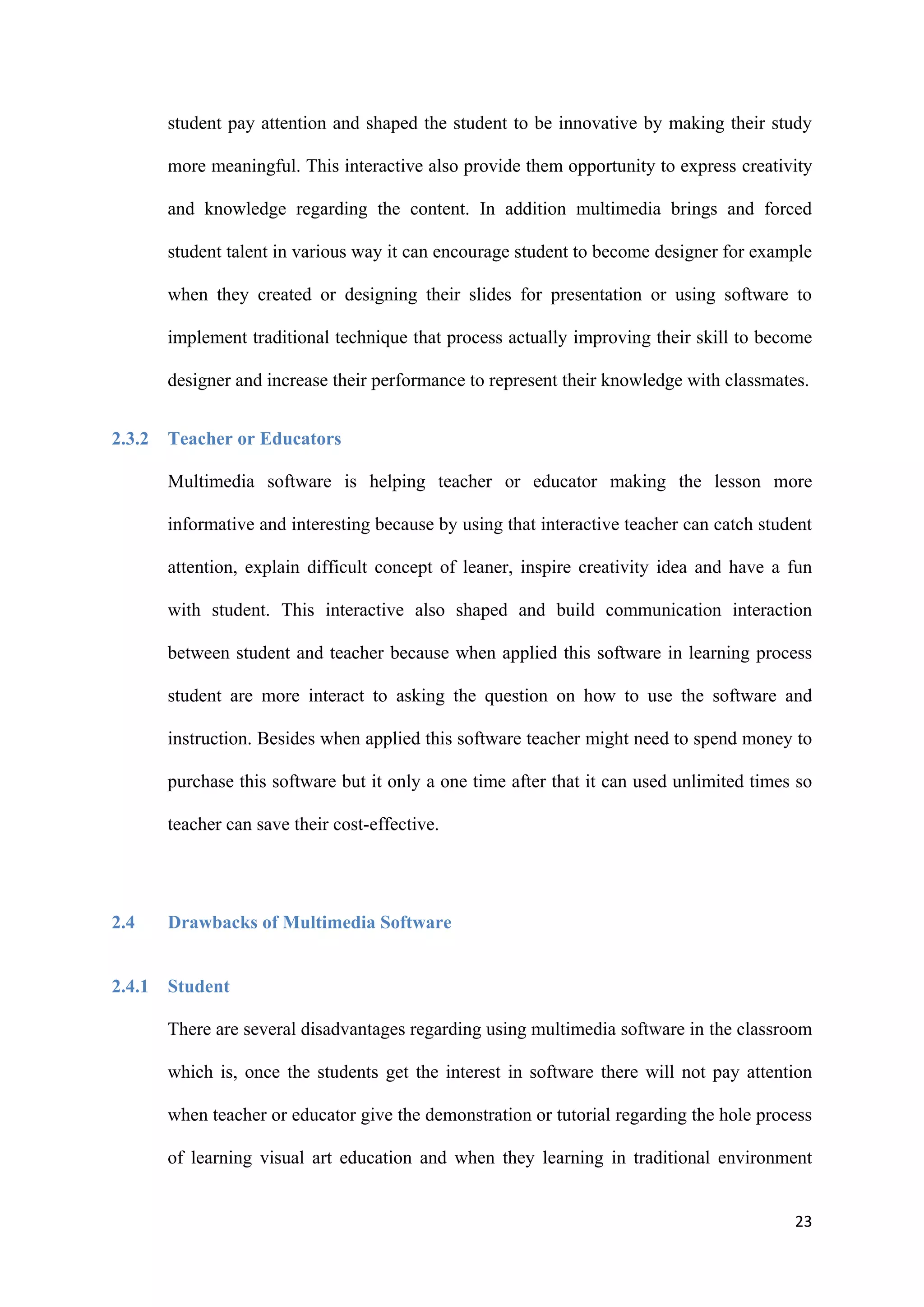 23
student pay attention and shaped the student to be innovative by making their study
more meaningful. This interactive also provide them opportunity to express creativity
and knowledge regarding the content. In addition multimedia brings and forced
student talent in various way it can encourage student to become designer for example
when they created or designing their slides for presentation or using software to
implement traditional technique that process actually improving their skill to become
designer and increase their performance to represent their knowledge with classmates.
2.3.2 Teacher or Educators
Multimedia software is helping teacher or educator making the lesson more
informative and interesting because by using that interactive teacher can catch student
attention, explain difficult concept of leaner, inspire creativity idea and have a fun
with student. This interactive also shaped and build communication interaction
between student and teacher because when applied this software in learning process
student are more interact to asking the question on how to use the software and
instruction. Besides when applied this software teacher might need to spend money to
purchase this software but it only a one time after that it can used unlimited times so
teacher can save their cost-effective.
2.4 Drawbacks of Multimedia Software
2.4.1 Student
There are several disadvantages regarding using multimedia software in the classroom
which is, once the students get the interest in software there will not pay attention
when teacher or educator give the demonstration or tutorial regarding the hole process
of learning visual art education and when they learning in traditional environment
 