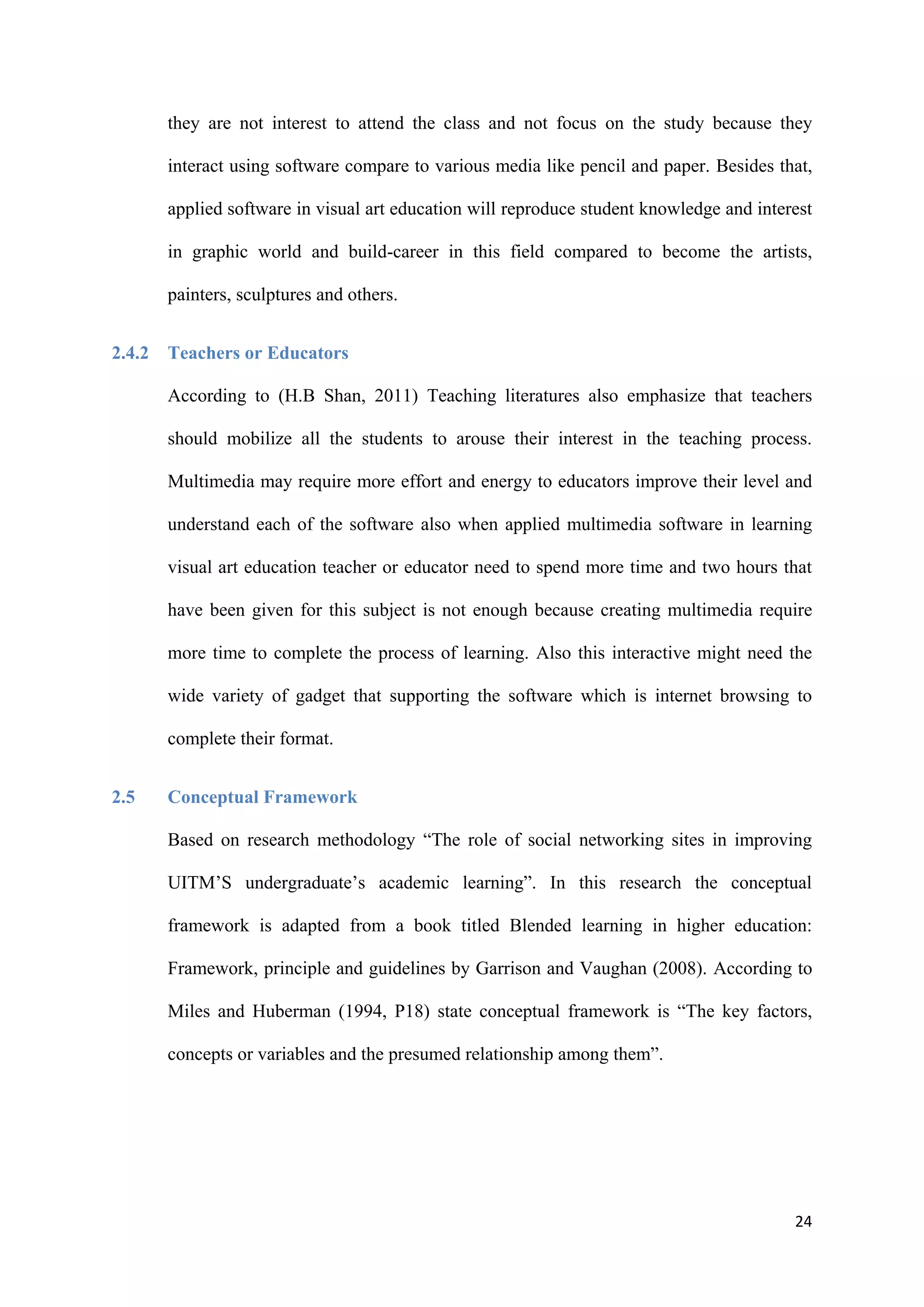 24
they are not interest to attend the class and not focus on the study because they
interact using software compare to various media like pencil and paper. Besides that,
applied software in visual art education will reproduce student knowledge and interest
in graphic world and build-career in this field compared to become the artists,
painters, sculptures and others.
2.4.2 Teachers or Educators
According to (H.B Shan, 2011) Teaching literatures also emphasize that teachers
should mobilize all the students to arouse their interest in the teaching process.
Multimedia may require more effort and energy to educators improve their level and
understand each of the software also when applied multimedia software in learning
visual art education teacher or educator need to spend more time and two hours that
have been given for this subject is not enough because creating multimedia require
more time to complete the process of learning. Also this interactive might need the
wide variety of gadget that supporting the software which is internet browsing to
complete their format.
2.5 Conceptual Framework
Based on research methodology “The role of social networking sites in improving
UITM’S undergraduate’s academic learning”. In this research the conceptual
framework is adapted from a book titled Blended learning in higher education:
Framework, principle and guidelines by Garrison and Vaughan (2008). According to
Miles and Huberman (1994, P18) state conceptual framework is “The key factors,
concepts or variables and the presumed relationship among them”.
 