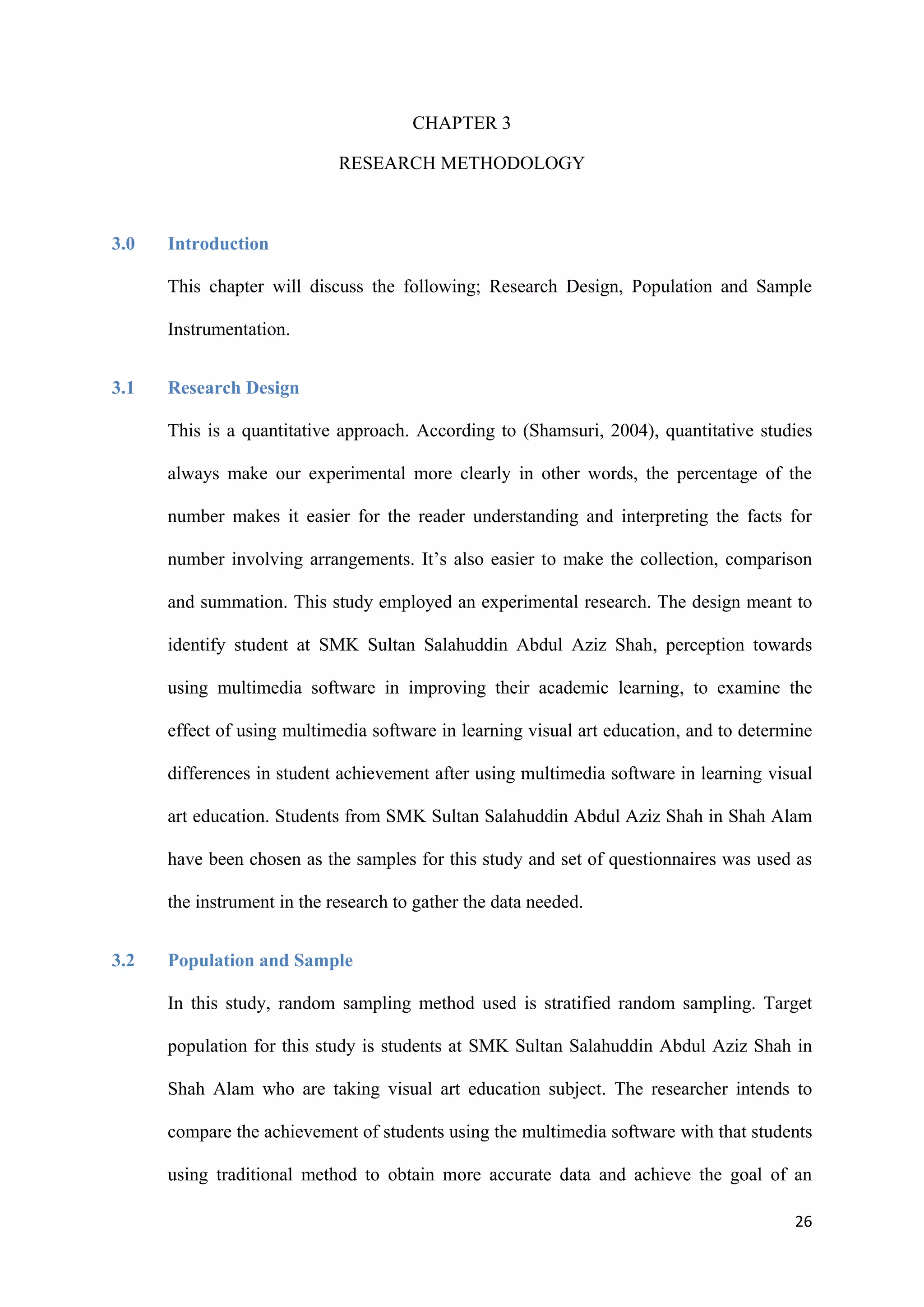 26
CHAPTER 3
RESEARCH METHODOLOGY
3.0 Introduction
This chapter will discuss the following; Research Design, Population and Sample
Instrumentation.
3.1 Research Design
This is a quantitative approach. According to (Shamsuri, 2004), quantitative studies
always make our experimental more clearly in other words, the percentage of the
number makes it easier for the reader understanding and interpreting the facts for
number involving arrangements. It’s also easier to make the collection, comparison
and summation. This study employed an experimental research. The design meant to
identify student at SMK Sultan Salahuddin Abdul Aziz Shah, perception towards
using multimedia software in improving their academic learning, to examine the
effect of using multimedia software in learning visual art education, and to determine
differences in student achievement after using multimedia software in learning visual
art education. Students from SMK Sultan Salahuddin Abdul Aziz Shah in Shah Alam
have been chosen as the samples for this study and set of questionnaires was used as
the instrument in the research to gather the data needed.
3.2 Population and Sample
In this study, random sampling method used is stratified random sampling. Target
population for this study is students at SMK Sultan Salahuddin Abdul Aziz Shah in
Shah Alam who are taking visual art education subject. The researcher intends to
compare the achievement of students using the multimedia software with that students
using traditional method to obtain more accurate data and achieve the goal of an
 