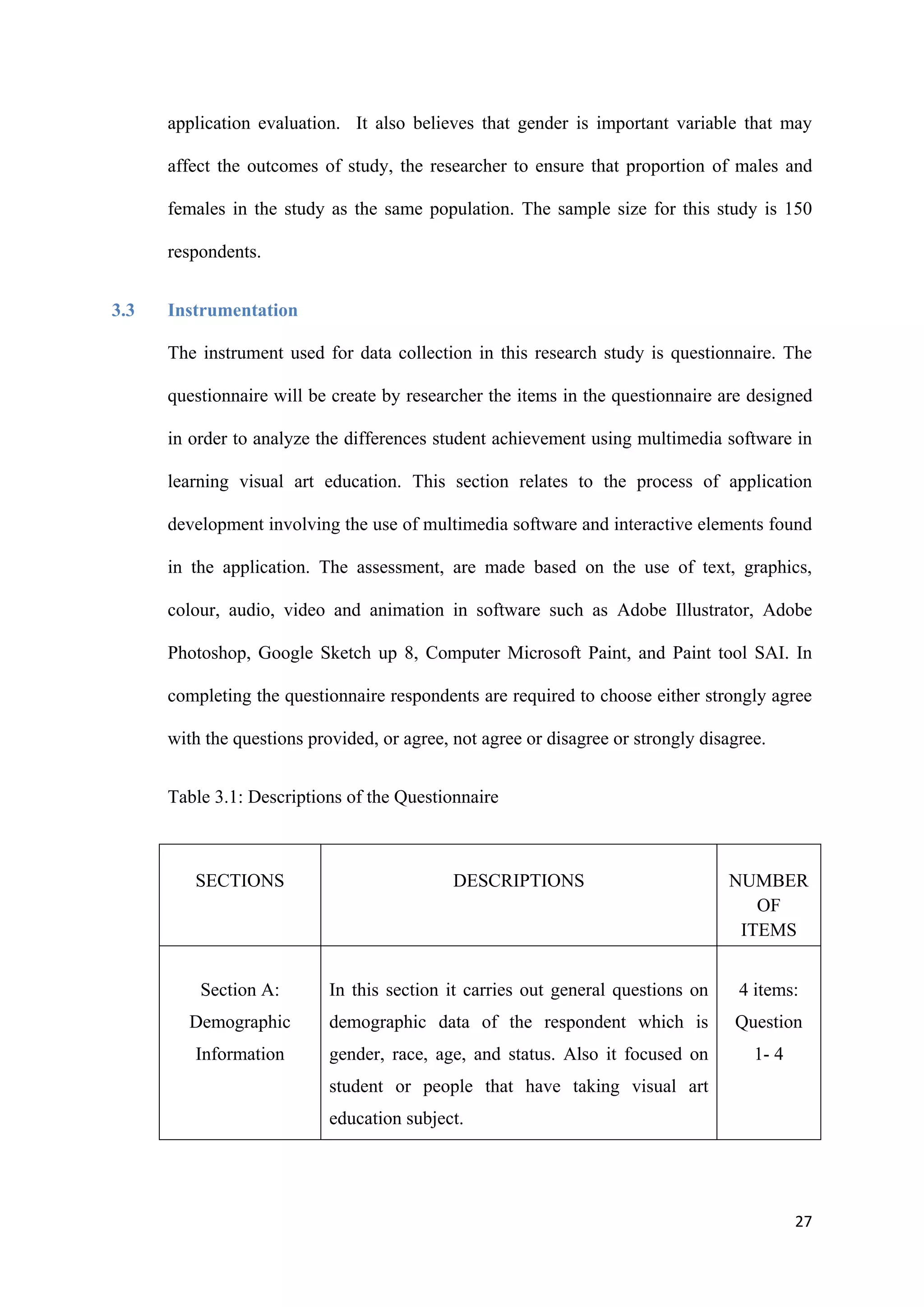 27
application evaluation. It also believes that gender is important variable that may
affect the outcomes of study, the researcher to ensure that proportion of males and
females in the study as the same population. The sample size for this study is 150
respondents.
3.3 Instrumentation
The instrument used for data collection in this research study is questionnaire. The
questionnaire will be create by researcher the items in the questionnaire are designed
in order to analyze the differences student achievement using multimedia software in
learning visual art education. This section relates to the process of application
development involving the use of multimedia software and interactive elements found
in the application. The assessment, are made based on the use of text, graphics,
colour, audio, video and animation in software such as Adobe Illustrator, Adobe
Photoshop, Google Sketch up 8, Computer Microsoft Paint, and Paint tool SAI. In
completing the questionnaire respondents are required to choose either strongly agree
with the questions provided, or agree, not agree or disagree or strongly disagree.
Table 3.1: Descriptions of the Questionnaire
SECTIONS DESCRIPTIONS NUMBER
OF
ITEMS
Section A:
Demographic
Information
In this section it carries out general questions on
demographic data of the respondent which is
gender, race, age, and status. Also it focused on
student or people that have taking visual art
education subject.
4 items:
Question
1- 4
 