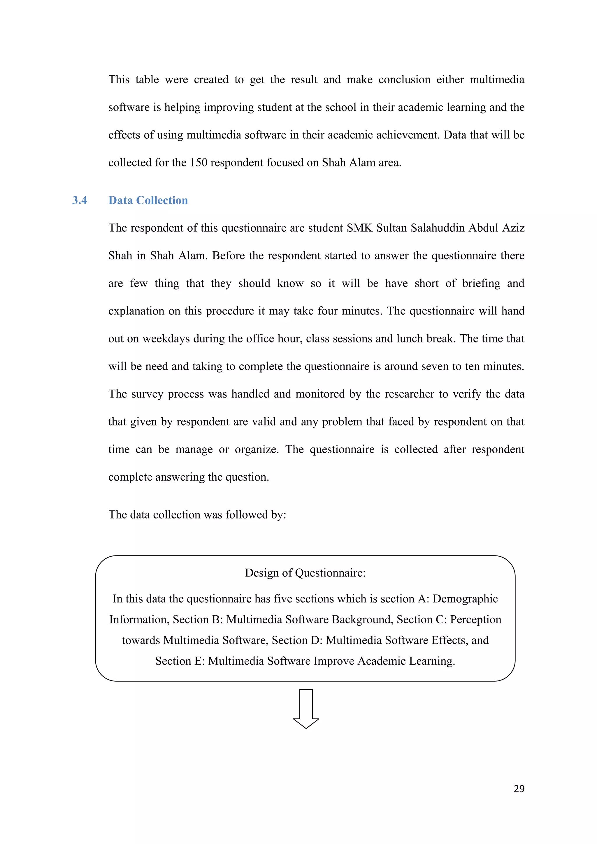 29
This table were created to get the result and make conclusion either multimedia
software is helping improving student at the school in their academic learning and the
effects of using multimedia software in their academic achievement. Data that will be
collected for the 150 respondent focused on Shah Alam area.
3.4 Data Collection
The respondent of this questionnaire are student SMK Sultan Salahuddin Abdul Aziz
Shah in Shah Alam. Before the respondent started to answer the questionnaire there
are few thing that they should know so it will be have short of briefing and
explanation on this procedure it may take four minutes. The questionnaire will hand
out on weekdays during the office hour, class sessions and lunch break. The time that
will be need and taking to complete the questionnaire is around seven to ten minutes.
The survey process was handled and monitored by the researcher to verify the data
that given by respondent are valid and any problem that faced by respondent on that
time can be manage or organize. The questionnaire is collected after respondent
complete answering the question.
The data collection was followed by:
Design of Questionnaire:
In this data the questionnaire has five sections which is section A: Demographic
Information, Section B: Multimedia Software Background, Section C: Perception
towards Multimedia Software, Section D: Multimedia Software Effects, and
Section E: Multimedia Software Improve Academic Learning.
 