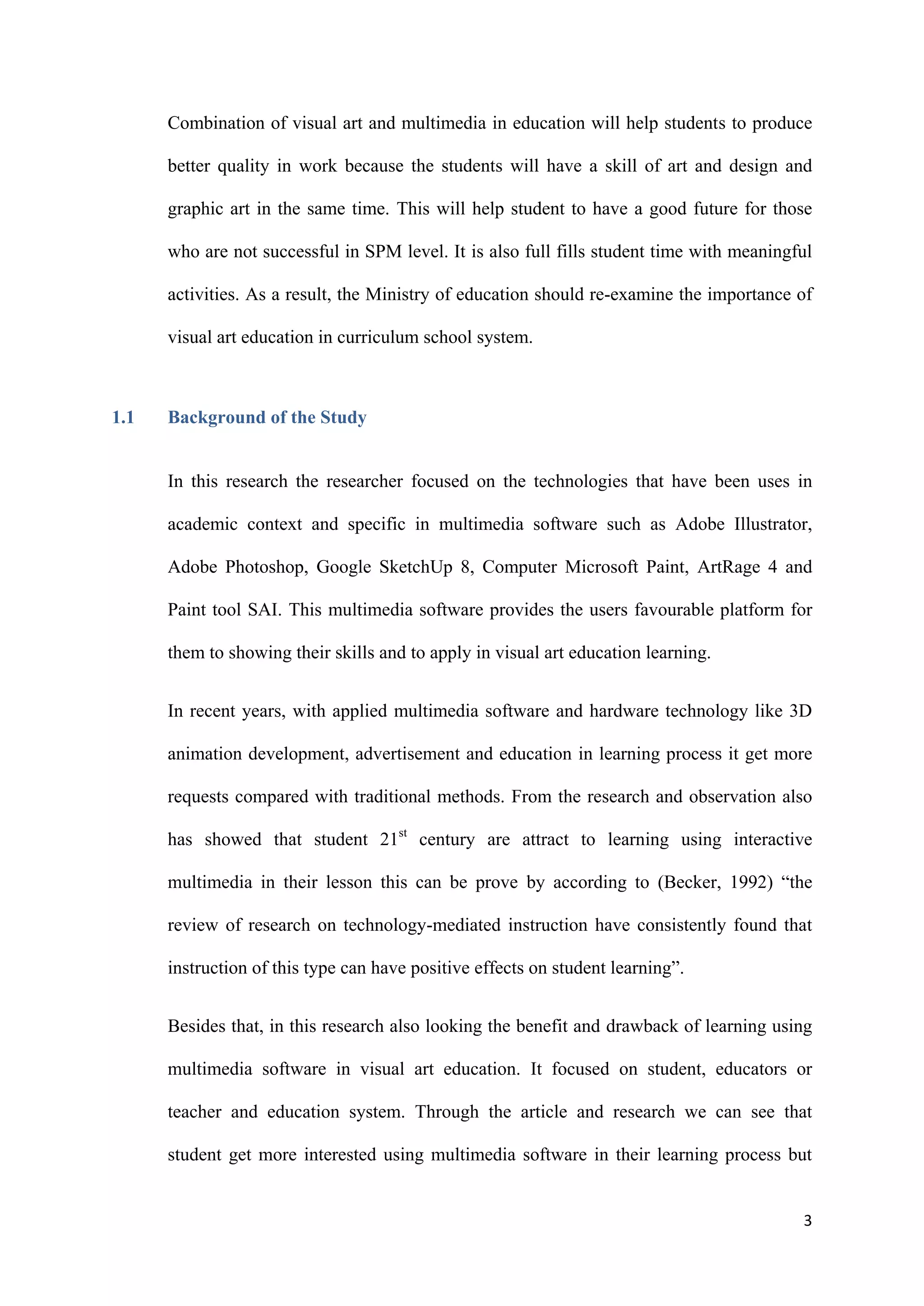 3
Combination of visual art and multimedia in education will help students to produce
better quality in work because the students will have a skill of art and design and
graphic art in the same time. This will help student to have a good future for those
who are not successful in SPM level. It is also full fills student time with meaningful
activities. As a result, the Ministry of education should re-examine the importance of
visual art education in curriculum school system.
1.1 Background of the Study
In this research the researcher focused on the technologies that have been uses in
academic context and specific in multimedia software such as Adobe Illustrator,
Adobe Photoshop, Google SketchUp 8, Computer Microsoft Paint, ArtRage 4 and
Paint tool SAI. This multimedia software provides the users favourable platform for
them to showing their skills and to apply in visual art education learning.
In recent years, with applied multimedia software and hardware technology like 3D
animation development, advertisement and education in learning process it get more
requests compared with traditional methods. From the research and observation also
has showed that student 21st
century are attract to learning using interactive
multimedia in their lesson this can be prove by according to (Becker, 1992) “the
review of research on technology-mediated instruction have consistently found that
instruction of this type can have positive effects on student learning”.
Besides that, in this research also looking the benefit and drawback of learning using
multimedia software in visual art education. It focused on student, educators or
teacher and education system. Through the article and research we can see that
student get more interested using multimedia software in their learning process but
 