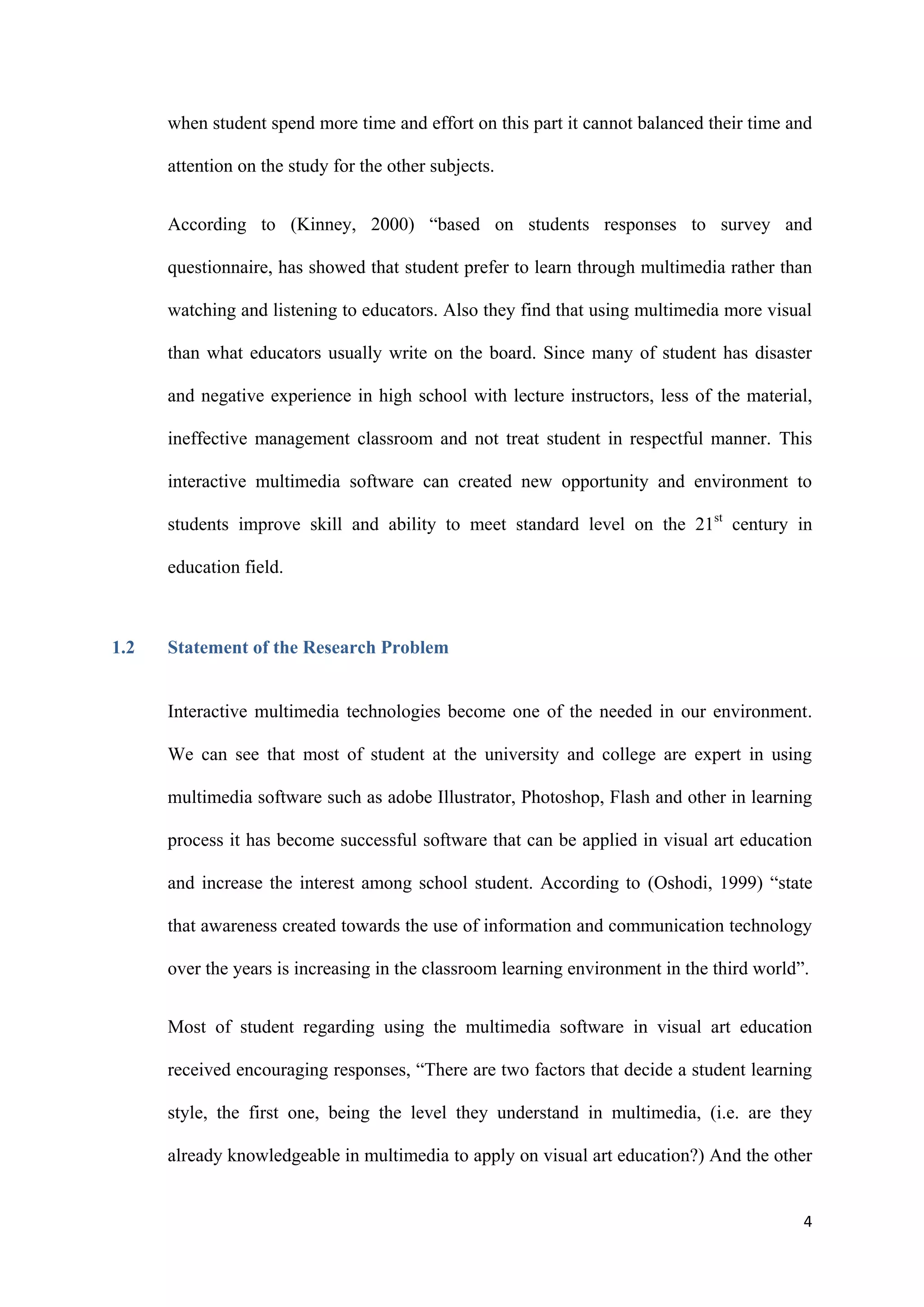 4
when student spend more time and effort on this part it cannot balanced their time and
attention on the study for the other subjects.
According to (Kinney, 2000) “based on students responses to survey and
questionnaire, has showed that student prefer to learn through multimedia rather than
watching and listening to educators. Also they find that using multimedia more visual
than what educators usually write on the board. Since many of student has disaster
and negative experience in high school with lecture instructors, less of the material,
ineffective management classroom and not treat student in respectful manner. This
interactive multimedia software can created new opportunity and environment to
students improve skill and ability to meet standard level on the 21st
century in
education field.
1.2 Statement of the Research Problem
Interactive multimedia technologies become one of the needed in our environment.
We can see that most of student at the university and college are expert in using
multimedia software such as adobe Illustrator, Photoshop, Flash and other in learning
process it has become successful software that can be applied in visual art education
and increase the interest among school student. According to (Oshodi, 1999) “state
that awareness created towards the use of information and communication technology
over the years is increasing in the classroom learning environment in the third world”.
Most of student regarding using the multimedia software in visual art education
received encouraging responses, “There are two factors that decide a student learning
style, the first one, being the level they understand in multimedia, (i.e. are they
already knowledgeable in multimedia to apply on visual art education?) And the other
 