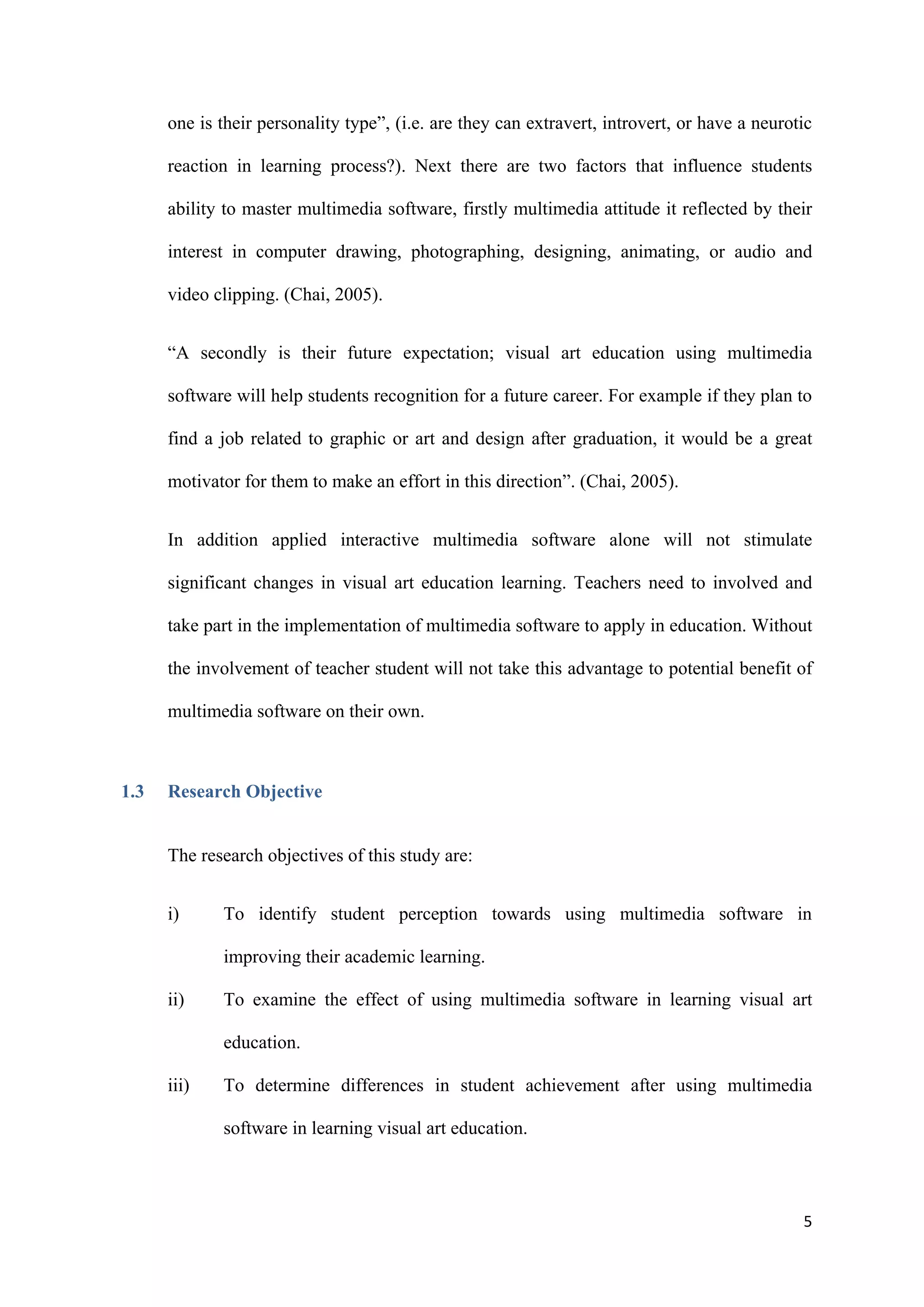 5
one is their personality type”, (i.e. are they can extravert, introvert, or have a neurotic
reaction in learning process?). Next there are two factors that influence students
ability to master multimedia software, firstly multimedia attitude it reflected by their
interest in computer drawing, photographing, designing, animating, or audio and
video clipping. (Chai, 2005).
“A secondly is their future expectation; visual art education using multimedia
software will help students recognition for a future career. For example if they plan to
find a job related to graphic or art and design after graduation, it would be a great
motivator for them to make an effort in this direction”. (Chai, 2005).
In addition applied interactive multimedia software alone will not stimulate
significant changes in visual art education learning. Teachers need to involved and
take part in the implementation of multimedia software to apply in education. Without
the involvement of teacher student will not take this advantage to potential benefit of
multimedia software on their own.
1.3 Research Objective
The research objectives of this study are:
i) To identify student perception towards using multimedia software in
improving their academic learning.
ii) To examine the effect of using multimedia software in learning visual art
education.
iii) To determine differences in student achievement after using multimedia
software in learning visual art education.
 