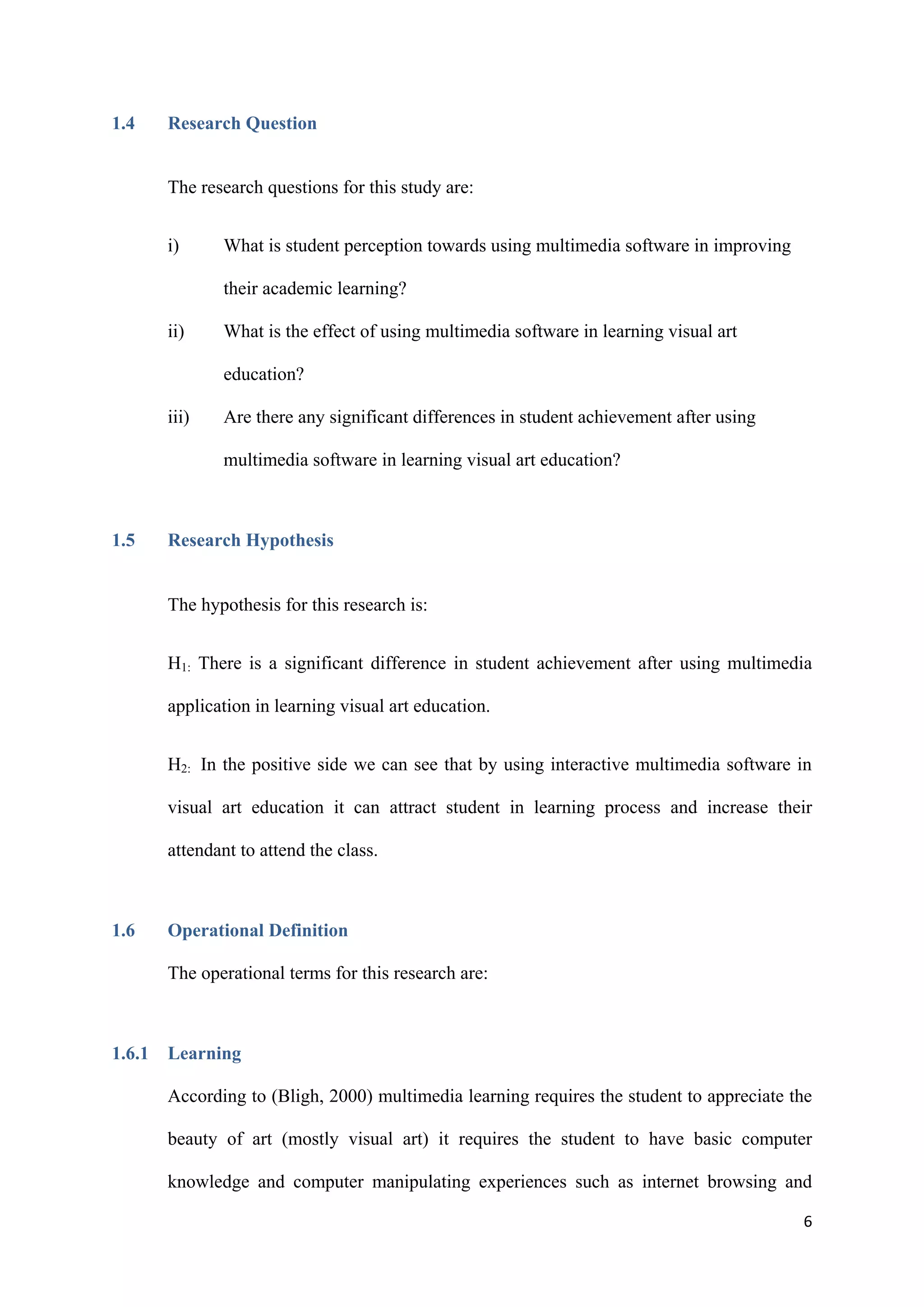 6
1.4 Research Question
The research questions for this study are:
i) What is student perception towards using multimedia software in improving
their academic learning?
ii) What is the effect of using multimedia software in learning visual art
education?
iii) Are there any significant differences in student achievement after using
multimedia software in learning visual art education?
1.5 Research Hypothesis
The hypothesis for this research is:
H1: There is a significant difference in student achievement after using multimedia
application in learning visual art education.
H2: In the positive side we can see that by using interactive multimedia software in
visual art education it can attract student in learning process and increase their
attendant to attend the class.
1.6 Operational Definition
The operational terms for this research are:
1.6.1 Learning
According to (Bligh, 2000) multimedia learning requires the student to appreciate the
beauty of art (mostly visual art) it requires the student to have basic computer
knowledge and computer manipulating experiences such as internet browsing and
 