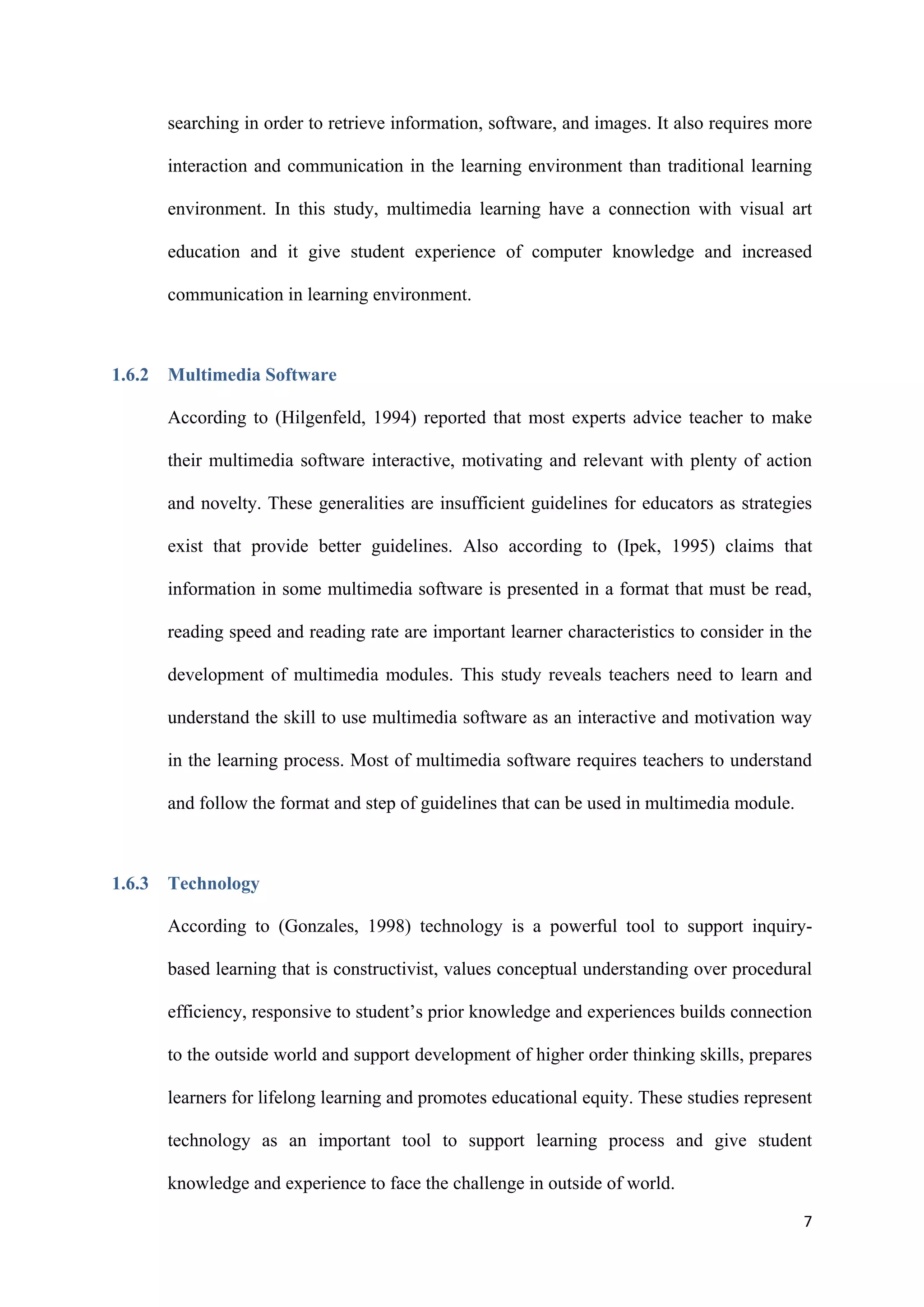 7
searching in order to retrieve information, software, and images. It also requires more
interaction and communication in the learning environment than traditional learning
environment. In this study, multimedia learning have a connection with visual art
education and it give student experience of computer knowledge and increased
communication in learning environment.
1.6.2 Multimedia Software
According to (Hilgenfeld, 1994) reported that most experts advice teacher to make
their multimedia software interactive, motivating and relevant with plenty of action
and novelty. These generalities are insufficient guidelines for educators as strategies
exist that provide better guidelines. Also according to (Ipek, 1995) claims that
information in some multimedia software is presented in a format that must be read,
reading speed and reading rate are important learner characteristics to consider in the
development of multimedia modules. This study reveals teachers need to learn and
understand the skill to use multimedia software as an interactive and motivation way
in the learning process. Most of multimedia software requires teachers to understand
and follow the format and step of guidelines that can be used in multimedia module.
1.6.3 Technology
According to (Gonzales, 1998) technology is a powerful tool to support inquiry-
based learning that is constructivist, values conceptual understanding over procedural
efficiency, responsive to student’s prior knowledge and experiences builds connection
to the outside world and support development of higher order thinking skills, prepares
learners for lifelong learning and promotes educational equity. These studies represent
technology as an important tool to support learning process and give student
knowledge and experience to face the challenge in outside of world.
 