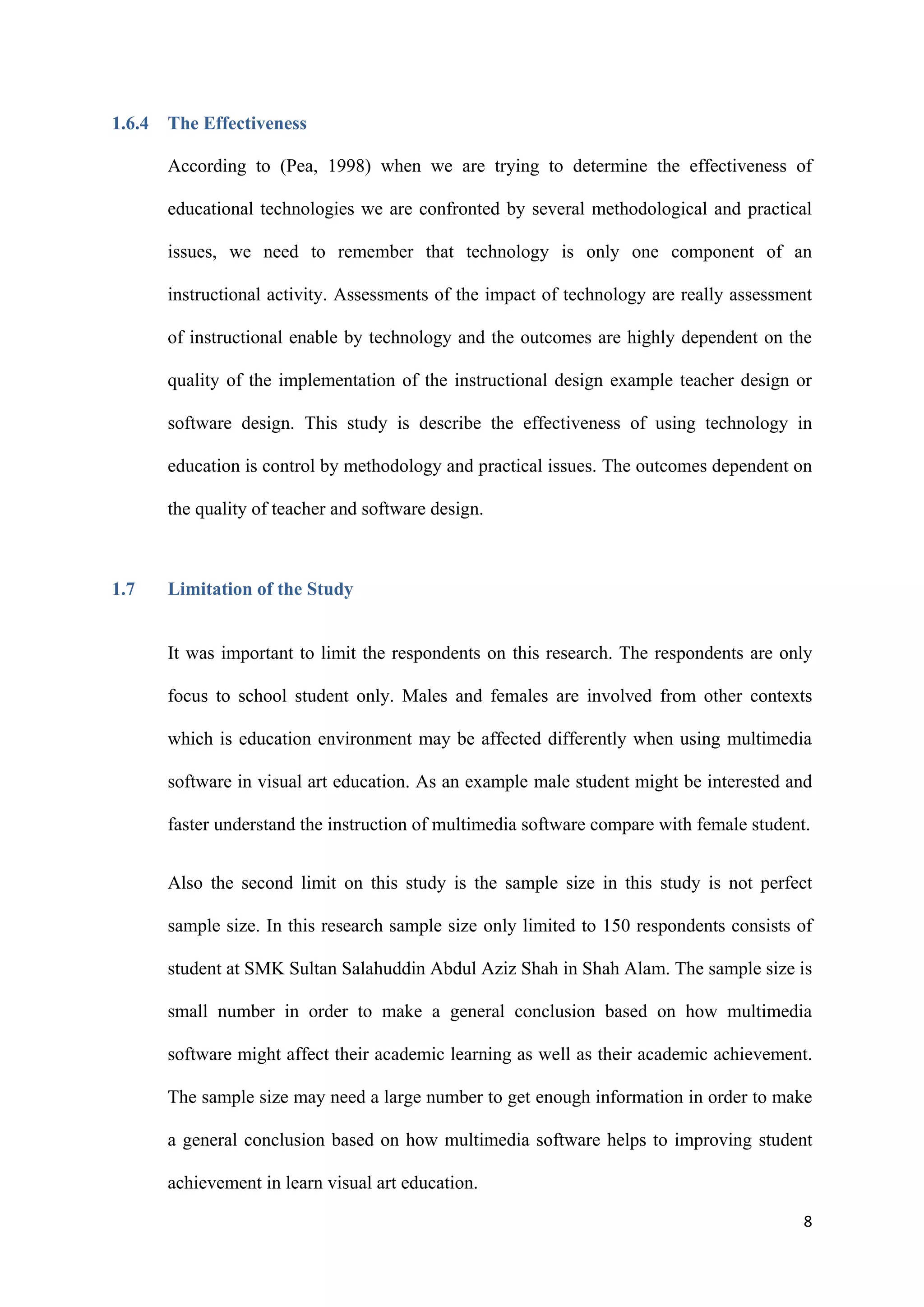 8
1.6.4 The Effectiveness
According to (Pea, 1998) when we are trying to determine the effectiveness of
educational technologies we are confronted by several methodological and practical
issues, we need to remember that technology is only one component of an
instructional activity. Assessments of the impact of technology are really assessment
of instructional enable by technology and the outcomes are highly dependent on the
quality of the implementation of the instructional design example teacher design or
software design. This study is describe the effectiveness of using technology in
education is control by methodology and practical issues. The outcomes dependent on
the quality of teacher and software design.
1.7 Limitation of the Study
It was important to limit the respondents on this research. The respondents are only
focus to school student only. Males and females are involved from other contexts
which is education environment may be affected differently when using multimedia
software in visual art education. As an example male student might be interested and
faster understand the instruction of multimedia software compare with female student.
Also the second limit on this study is the sample size in this study is not perfect
sample size. In this research sample size only limited to 150 respondents consists of
student at SMK Sultan Salahuddin Abdul Aziz Shah in Shah Alam. The sample size is
small number in order to make a general conclusion based on how multimedia
software might affect their academic learning as well as their academic achievement.
The sample size may need a large number to get enough information in order to make
a general conclusion based on how multimedia software helps to improving student
achievement in learn visual art education.
 