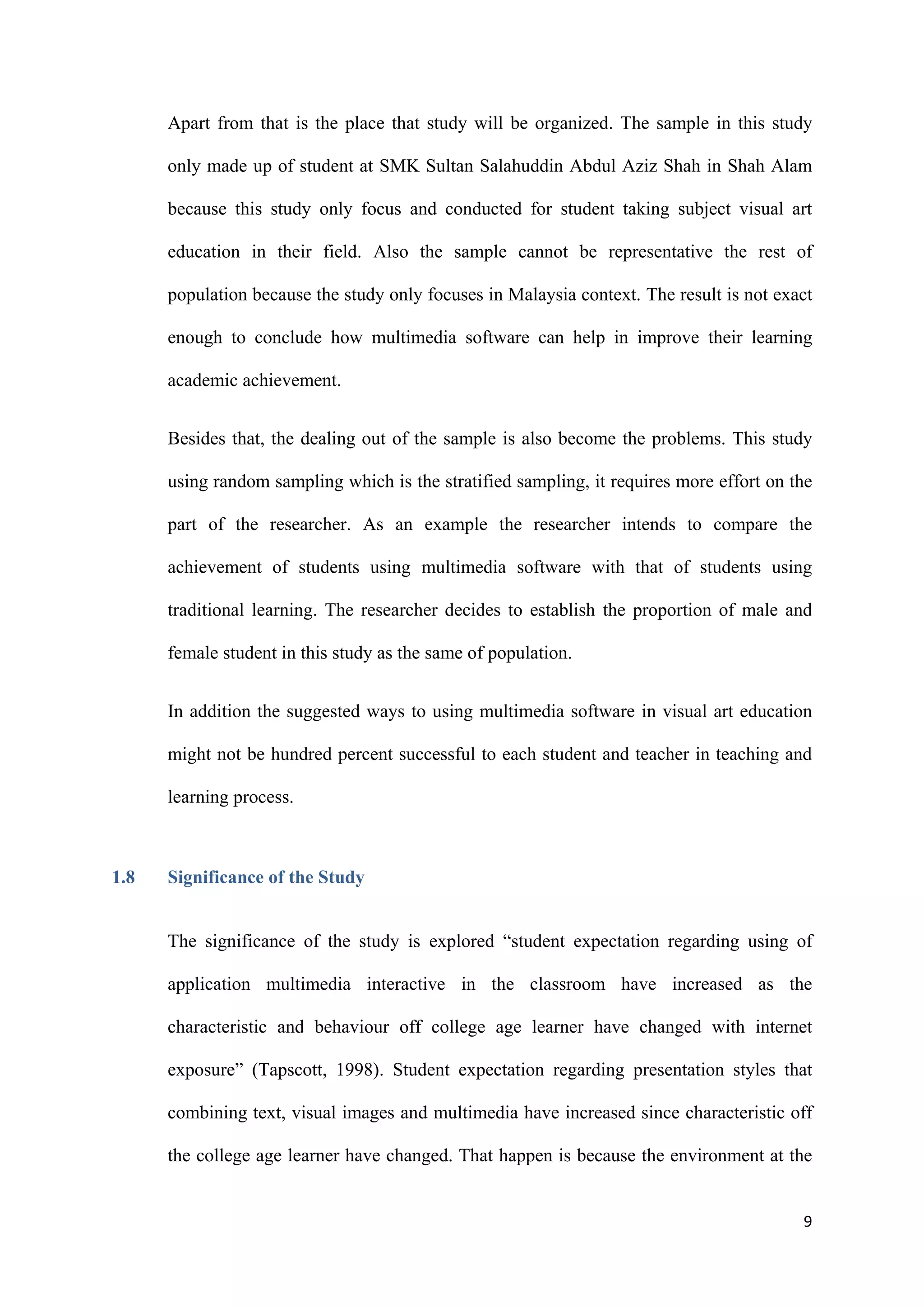 9
Apart from that is the place that study will be organized. The sample in this study
only made up of student at SMK Sultan Salahuddin Abdul Aziz Shah in Shah Alam
because this study only focus and conducted for student taking subject visual art
education in their field. Also the sample cannot be representative the rest of
population because the study only focuses in Malaysia context. The result is not exact
enough to conclude how multimedia software can help in improve their learning
academic achievement.
Besides that, the dealing out of the sample is also become the problems. This study
using random sampling which is the stratified sampling, it requires more effort on the
part of the researcher. As an example the researcher intends to compare the
achievement of students using multimedia software with that of students using
traditional learning. The researcher decides to establish the proportion of male and
female student in this study as the same of population.
In addition the suggested ways to using multimedia software in visual art education
might not be hundred percent successful to each student and teacher in teaching and
learning process.
1.8 Significance of the Study
The significance of the study is explored “student expectation regarding using of
application multimedia interactive in the classroom have increased as the
characteristic and behaviour off college age learner have changed with internet
exposure” (Tapscott, 1998). Student expectation regarding presentation styles that
combining text, visual images and multimedia have increased since characteristic off
the college age learner have changed. That happen is because the environment at the
 