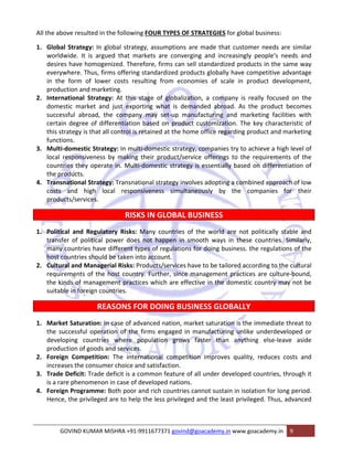 All the above resulted in the following FOUR TYPES OF STRATEGIES for global business: 
1. Global Strategy: In global strategy, assumptions are made that customer needs are similar 
worldwide. It is argued that markets are converging and increasingly people‘s needs and 
desires have homogenized. Therefore, firms can sell standardized products in the same way 
everywhere. Thus, firms offering standardized products globally have competitive advantage 
in the form of lower costs resulting from economies of scale in product development, 
production and marketing. 
2. International Strategy: At this stage of globalization, a company is really focused on the 
domestic market and just exporting what is demanded abroad. As the product becomes 
successful abroad, the company may set‐up manufacturing and marketing facilities with 
certain degree of differentiation based on product customization. The key characteristic of 
this strategy is that all control is retained at the home office regarding product and marketing 
functions. 
3. Multi‐domestic Strategy: In multi‐domestic strategy, companies try to achieve a high level of 
local responsiveness by making their product/service offerings to the requirements of the 
countries they operate in. Multi‐domestic strategy is essentially based on differentiation of 
the products. 
4. Transnational Strategy: Transnational strategy involves adopting a combined approach of low 
costs and high local responsiveness simultaneously by the companies for their 
products/services. 
RISKS IN GLOBAL BUSINESS 
1. Political and Regulatory Risks: Many countries of the world are not politically stable and 
transfer of political power does not happen in smooth ways in these countries. Similarly, 
many countries have different types of regulations for doing business. the regulations of the 
host countries should be taken into account. 
2. Cultural and Managerial Risks: Products/services have to be tailored according to the cultural 
requirements of the host country. Further, since management practices are culture‐bound, 
the kinds of management practices which are effective in the domestic country may not be 
suitable in foreign countries. 
REASONS FOR DOING BUSINESS GLOBALLY 
1. Market Saturation: In case of advanced nation, market saturation is the immediate threat to 
the successful operation of the firms engaged in manufacturing unlike underdeveloped or 
developing countries where population grows faster than anything else‐leave aside 
production of goods and services. 
2. Foreign Competition: The international competition improves quality, reduces costs and 
increases the consumer choice and satisfaction. 
3. Trade Deficit: Trade deficit is a common feature of all under developed countries, through it 
is a rare phenomenon in case of developed nations. 
4. Foreign Programme: Both poor and rich countries cannot sustain in isolation for long period. 
Hence, the privileged are to help the less privileged and the least privileged. Thus, advanced 
GOVIND KUMAR MISHRA +91‐9911677371 govind@goacademy.in www.goacademy.in 9 
 