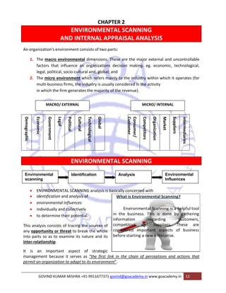 CHAPTER 2 
ENVIRONMENTAL SCANNING 
AND INTERNAL APPRAISAL ANALYSIS 
An organization's environment consists of two parts: 
1. The macro environmental dimensions. These are the major external and uncontrollable 
factors that influence an organizations decision making. eg. economic, technological, 
legal, political, socio‐cultural and, global; and 
2. The micro environment which refers mainly to the industry within which it operates (for 
multi‐business firms, the industry is usually considered in the activity 
in which the firm generates the majority of the revenue). 
MACRO/ EXTERNAL MICRO/ INTERNAL 
ENVIRONMENTAL SCANNING 
• ENVIRONMENTAL SCANNING analysis is basically concerned with 
• identification and analysis of 
• environmental influences 
• individually and collectively 
• to determine their potential. 
This analysis consists of tracing the sources of 
any opportunity or threat to break the whole 
into parts so as to examine its nature and its 
inter‐relationship. 
It is an important aspect of strategic 
management because it serves as "the first link in the chain of perceptions and actions that 
permit an organization to adapt to its environment". 
GOVIND KUMAR MISHRA +91‐9911677371 govind@goacademy.in www.goacademy.in 12 
Demographic 
Economic 
Government 
Legal 
Political 
Cultural 
Technological 
Global 
Consumer/ 
Customer 
Competitors 
Organization 
Market 
Suppliers 
Intermediaries 
Environmental 
scanning 
Identification Analysis Environmental 
Influences 
 