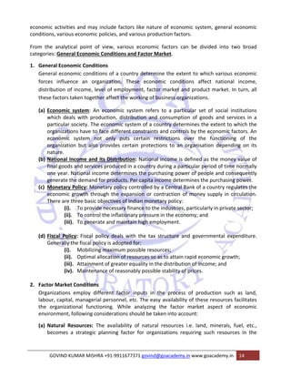 economic activities and may include factors like nature of economic system, general economic 
conditions, various economic policies, and various production factors. 
From the analytical point of view, various economic factors can be divided into two broad 
categories: General Economic Conditions and Factor Market. 
1. General Economic Conditions 
General economic conditions of a country determine the extent to which various economic 
forces influence an organization. These economic conditions affect national income, 
distribution of income, level of employment, factor market and product market. In turn, all 
these factors taken together affect the working of business organizations. 
(a) Economic system: An economic system refers to a particular set of social institutions 
which deals with production, distribution and consumption of goods and services in a 
particular society. The economic system of a country determines the extent to which the 
organizations have to face different constraints and controls by the economic factors. An 
economic system not only puts certain restrictions over the functioning of the 
organization but also provides certain protections to an organisation depending on its 
nature. 
(b) National Income and its Distribution: National income is defined as the money value of 
final goods and services produced in a country during a particular period of time normally 
one year. National income determines the purchasing power of people and consequently 
generate the demand for products. Per capita income determines the purchasing power. 
(c) Monetary Policy: Monetary policy controlled by a Central Bank of a country regulates the 
economic growth through the expansion or contraction of money supply in circulation. 
There are three basic objectives of Indian monetary policy: 
(i). To provide necessary finance to the industries, particularly in private sector; 
(ii). To control the inflationary pressure in the economy; and 
(iii). To generate and maintain high employment. 
(d) Fiscal Policy: Fiscal policy deals with the tax structure and governmental expenditure. 
Generally the fiscal policy is adopted for: 
(i). Mobilizing maximum possible resources; 
(ii). Optimal allocation of resources so as to attain rapid economic growth; 
(iii). Attainment of greater equality in the distribution of income; and 
(iv). Maintenance of reasonably possible stability of prices. 
2. Factor Market Conditions 
Organizations employ different factor inputs in the process of production such as land, 
labour, capital, managerial personnel, etc. The easy availability of these resources facilitates 
the organizational functioning. While analyzing the factor market aspect of economic 
environment, following considerations should be taken into account: 
(a) Natural Resources: The availability of natural resources i.e. land, minerals, fuel, etc., 
becomes a strategic planning factor for organizations requiring such resources in the 
GOVIND KUMAR MISHRA +91‐9911677371 govind@goacademy.in www.goacademy.in 14 
 