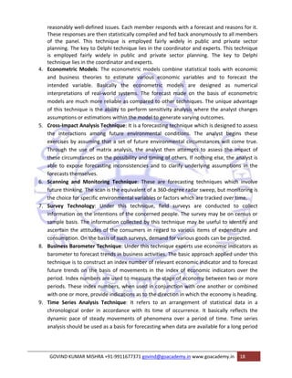 reasonably well‐defined issues. Each member responds with a forecast and reasons for it. 
These responses are then statistically compiled and fed back anonymously to all members 
of the panel. This technique is employed fairly widely in public and private sector 
planning. The key to Delphi technique lies in the coordinator and experts. This technique 
is employed fairly widely in public and private sector planning. The key to Delphi 
technique lies in the coordinator and experts. 
4. Econometric Models: The econometric models combine statistical tools with economic 
and business theories to estimate various economic variables and to forecast the 
intended variable. Basically the econometric models are designed as numerical 
interpretations of real‐world systems. The forecast made on the basis of econometric 
models are much more reliable as compared to other techniques. The unique advantage 
of this technique is the ability to perform sensitivity analysis where the analyst changes 
assumptions or estimations within the model to generate varying outcomes. 
5. Cross‐Impact Analysis Technique: It is a forecasting technique which is designed to assess 
the interactions among future environmental conditions. The analyst begins these 
exercises by assuming that a set of future environmental circumstances will come true. 
Through the use of matrix analysis, the analyst then attempts to assess the impact of 
these circumstances on the possibility and timing of others. If nothing else, the analyst is 
able to expose forecasting inconsistencies and to clarify underlying assumptions in the 
forecasts themselves. 
6. Scanning and Monitoring Technique: These are forecasting techniques which involve 
future thinking. The scan is the equivalent of a 360‐degree radar sweep, but monitoring is 
the choice for specific environmental variables or factors which are tracked over time. 
7. Survey Technology: Under this technique, field surveys are conducted to collect 
information on the intentions of the concerned people. The survey may be on census or 
sample basis. The information collected by this technique may be useful to identify and 
ascertain the attitudes of the consumers in regard to various items of expenditure and 
consumption. On the basis of such surveys, demand for various goods can be projected. 
8. Business Barometer Technique: Under this technique experts use economic indicators as 
barometer to forecast trends in business activities. The basic approach applied under this 
technique is to construct an index number of relevant economic indicator and to forecast 
future trends on the basis of movements in the index of economic indicators over the 
period. Index numbers are used to measure the stage of economy between two or more 
periods. These index numbers, when used in conjunction with one another or combined 
with one or more, provide indications as to the direction in which the economy is heading. 
9. Time Series Analysis Technique: It refers to an arrangement of statistical data in a 
chronological order in accordance with its time of occurrence. It basically reflects the 
dynamic pace of steady movements of phenomena over a period of time. Time series 
analysis should be used as a basis for forecasting when data are available for a long period 
GOVIND KUMAR MISHRA +91‐9911677371 govind@goacademy.in www.goacademy.in 18 
 