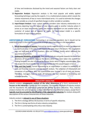 of time and tendencies disclosed by the trend and seasonal factors are fairly clear and 
stable. 
10. Regression Analysis: Regression analysis is the most popular and widely applied 
forecasting technique used by the experts. It is a mathematical analysis which reveals the 
relative movements of two or more interrelated series. It is used to estimate the changes 
in one variable as a result of specified changes in other variable or variables. 
11. Input‐Output Analysis: Input ‐output analysis considers inter industry relationship in an 
economy depicting how the output of one industry goes to another industry where it 
serves as an input and thereby makes one industry dependent on one another both, as 
customer of output and as supplier of inputs. An input‐output model is a specific 
formulation of input‐output analysis. 
LIMITATIONS OF FORECASTING: Forecasting is an essential ingredient, but it should not be 
understood that it is the only element of the strategic planning process in the organization. 
1. Set of Assumptions or Axioms: Forecasting merely suggests that if an event has happened 
in a particular way in the past, it will happen the same way in the future. This assumption 
may not hold good in all the situations, there are multiple factors which influence the 
occurrence of an event. 
2. Inadequate Reliability of Forecast: They merely indicate and guide towards the trend and 
directions of future events because the factors which have been taken into account for 
making forecasts are also influenced by human factor which is highly unpredictable. They 
can project the future trends, but cannot guarantee that this would happen in future. 
3. Time and Cost Factor: Formal forecasting by an organization is subject to availability of 
time and financial resources and cost benefit analysis. The collection of information and 
conversion of qualitative data into quantitative ones involves a lot of time and money. 
Therefore, managers have to trade off between the cost involved in forecasting and 
resultant benefits. 
INDUSTRY ANALYSIS 
Industry analysis complements analysis of the other dimensions of a firm's environment. It 
focuses on the industries in which the firm competes. The breadth and depth of industry analysis 
and the boundaries for information gathered are defined by these industries. Thus, industry 
analysis involves the same processes as those identified for environmental analysis, except that it 
logically must be preceded by identification of the appropriate industries for analysis along with 
descriptions of the various characteristics of those industries. 
Industry analysis is relevant in any of these situations: 
1. The firm's strategy defines the business in terms of specific industries. 
2. The firm is facing new forms of extra‐industry competition. 
3. The firm is contemplating entry into a new industry. 
GOVIND KUMAR MISHRA +91‐9911677371 govind@goacademy.in www.goacademy.in 19 
 