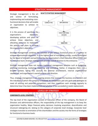 STRATEGIC MANAGEMENT 
Strategic management is the art 
and science of formulating, 
implementing and evaluating cross‐functional 
decisions that will enable 
an organization to achieve its 
objectives. 
It is the process of specifying the 
organization's objectives, 
developing policies and plans to 
achieve these objectives, and 
allocating resources to implement 
the policies and plans to achieve 
the organization's objectives. 
Strategic management combines the activities of the various functional areas of a business to 
achieve organizational objectives. It is the highest level of managerial activity, usually formulated 
by the Board of directors and performed by the organization's Chief Executive Officer (CEO) and 
his executive team. Strategic management provides overall direction to the enterprise. 
Strategic management does not replace traditional management activities such as budgeting, 
planning, monitoring, marketing, reporting, and controlling. Rather, it integrates them into a 
broader context, taking into account the external environment, internal organizational 
capabilities, and organization's overall purpose and direction. 
Thus, strategic management is an ongoing process that assesses the business environment and 
the industries in which the company is involved; its competitors and sets goals and strategies to 
meet all existing and potential competitors; and then reassesses each strategy regularly to 
determine how it has been implemented and whether it has succeeded or needs replacement. 
LEVELS OF STRATEGY 
CORPORATE‐LEVEL STRATEGY: 
The top level of the organization consists of Executive Officer of the company, the Board of 
Directors and administrative officers, the responsibility of the top management is to keep the 
organization healthy. Major financial policy decisions involving acquisition, diversification and 
structural redesigning etc. belong to the category of corporate level strategy. Corporate level 
strategies translate to orientation of the shareholders and the society into the forms of strategies 
for functional or business levels. 
GOVIND KUMAR MISHRA +91‐9911677371 govind@goacademy.in www.goacademy.in 2 
 