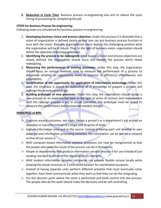 2. Reduction in Cycle Time: Business process re‐engineering also aim to reduce the cycle 
timing of processing for completing the job. 
STEPS for Business Process Re‐engineering: 
Following steps are considered for business process re‐engineering: 
1. Developing business vision and process objective: Under this process it is desirable that a 
vision of organization is defined clearly so that one can put business process function in 
tune with the vision. Basically organizational vision depicts the challenging position what 
the organization will be in future. Thus, in the light of business vision, organization should 
define the objective of business processes. 
2. Identifying the process to be redesigned: Once business vision and process objectives are 
clearly defined, the organization should focus and identify the process which needs 
redesigning. 
3. Measuring the performances of existing processes: Under this step, the organisation 
should focus on various methods used to measure the performance of a process to 
determine whether an opportunity exists to improve its efficiency, effectiveness and 
adaptability. 
4. Identification of the opportunity for application of information technology: Under this 
step, the emphasis is placed on application of IT knowledge to support a process and 
redesign the process accordingly. 
5. Building prototype of new processes: Under this step, the organization should design a 
new process on an experimental basis in the light of series of revision and improvement 
until the redesign process is put in actual operation. The prototype must be tested to 
measure this performance and incorporate needed changes 
PRINCIPLES of BPR: 
¾ Organise around outcomes, not tasks: Design a person’s or a department’s job around an 
objective or outcome instead of a single task or series of tasks. 
¾ Capture information once and at the source: Instead of having each unit develop its own 
database and information processing activities, the information can be put on a network 
so that all can access it. 
¾ With computer‐based information systems, processes can now be reengineered so that 
the people who need the result of the process can do it themselves. 
¾ People or departments that produce information can also process it for use instead of just 
sending raw data to others in the organization to interpret. 
¾ With modern information systems, companies can provide flexible service locally while 
keeping the actual resources in a centralized location for coordination purposes. 
¾ Instead of having separate units perform different activities that must eventually come 
together, have them communicate while they work so that they can do the integrating. 
¾ Put the decision point where the work is performed and build control into the process: 
The people who do the work should make the decisions and be self‐controlling. 
GOVIND KUMAR MISHRA +91‐9911677371 govind@goacademy.in www.goacademy.in 31 
 