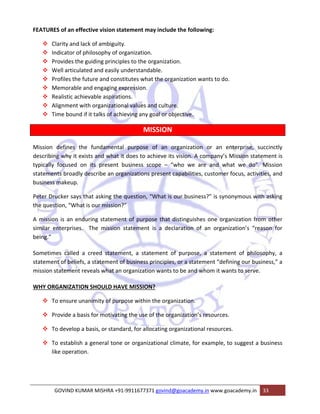 FEATURES of an effective vision statement may include the following: 
™ Clarity and lack of ambiguity. 
™ Indicator of philosophy of organization. 
™ Provides the guiding principles to the organization. 
™ Well articulated and easily understandable. 
™ Profiles the future and constitutes what the organization wants to do. 
™ Memorable and engaging expression. 
™ Realistic achievable aspirations. 
™ Alignment with organizational values and culture. 
™ Time bound if it talks of achieving any goal or objective. 
MISSION 
Mission defines the fundamental purpose of an organization or an enterprise, succinctly 
describing why it exists and what it does to achieve its vision. A company’s Mission statement is 
typically focused on its present business scope – “who we are and what we do”. Mission 
statements broadly describe an organizations present capabilities, customer focus, activities, and 
business makeup. 
Peter Drucker says that asking the question, “What is our business?” is synonymous with asking 
the question, “What is our mission?” 
A mission is an enduring statement of purpose that distinguishes one organization from other 
similar enterprises. The mission statement is a declaration of an organization’s “reason for 
being.” 
Sometimes called a creed statement, a statement of purpose, a statement of philosophy, a 
statement of beliefs, a statement of business principles, or a statement “defining our business,” a 
mission statement reveals what an organization wants to be and whom it wants to serve. 
WHY ORGANIZATION SHOULD HAVE MISSION? 
™ To ensure unanimity of purpose within the organization. 
™ Provide a basis for motivating the use of the organization’s resources. 
™ To develop a basis, or standard, for allocating organizational resources. 
™ To establish a general tone or organizational climate, for example, to suggest a business 
like operation. 
GOVIND KUMAR MISHRA +91‐9911677371 govind@goacademy.in www.goacademy.in 33 
 