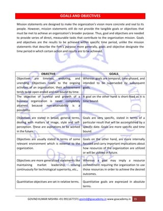 GOALS AND OBJECTIVES 
Mission statements are designed to make the organization‘s vision more concrete and real to its 
people. However, mission statements still do not provide the tangible goals or objectives that 
must be met to achieve an organization‘s broader purpose. Thus, goal and objectives are needed 
to provide series of direct, measurable tasks that contribute to the organization mission. Goals 
and objectives are the results to be achieved within specific time period, unlike the mission 
statements that describe the firm‘s purpose more generally, goals and objective designate the 
time period in which certain action and results are to be achieved. 
OBJECTIVE GOALS 
Objectives are timeless, enduring, and 
unending. Objectives relate to the ongoing 
activities of an organization, their achievement 
tends to be open‐ended and not bound by time. 
Whereas goals are temporal, time‐phased, and 
intended to be superseded by subsequent 
goals. 
The objective of survival and growth of a 
business organization is never completely 
attained because non‐attainability is a 
possibility. 
A goal on the other hand is short‐lived as it is 
time bound. 
Objectives are stated in broad, general terms, 
dealing with matters of image, style and self‐perception. 
These are aspirations to be worked 
in the future. 
Goals are very specific, stated in terms of a 
particular result that will be accomplished by a 
specific date. Goals are more specific and time 
bound. 
Objectives are usually stated in terms of some 
relevant environment which is external to the 
organization. 
Goals on the other hand, are more internally 
focused and carry important implications about 
how resources of the organization are utilized 
or will be utilized in future. 
Objectives are more generalized statements like 
maintaining market leadership, striving 
continuously for technological superiority, etc., 
Whereas a goal may imply a resource 
commitment requiring the organization to use 
those resources in order to achieve the desired 
outcomes. 
Quantitative objectives are set in relative terms. Quantitative goals are expressed in absolute 
terms. 
GOVIND KUMAR MISHRA +91‐9911677371 govind@goacademy.in www.goacademy.in 35 
 