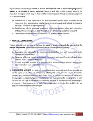 Organizations with strategies aimed at market development seek to expand the geographical 
regions or the number of market segments they serve with their existing product. Some of the 
important strategies which may be followed for increasing sales through market development 
include the following: 
(a) Identification of new segments of the existing market area to which an appeal will be 
made, and then appropriately modify the advertising budgets and related strategies to 
develop a new series of advertisements. 
(b) Establishment of the necessary supply and distribution systems, along with promotion 
and advertising strategies, to take the product to a different geographical area; and 
(c) Development of new versions of the product to appeal to a new segment. 
4. PRODUCT DEVELOPMENT 
Product development is a way to increase the sales in present segments by augmenting the 
present product line. Product development strategies can be operationalised by: 
(a) Developing new features for the existing products as often seen with various detergents, 
toothpastes, and cosmetics. 
(b) Designing additional models and sizes of the product such as different models of digital 
cameras by the same manufacturers. 
(c) Creating improved versions of products such as air conditioning systems, window and 
door installation units for the home etc. 
5. HORIZONTAL MERGER: is a business consolidation that occurs between firms who operate 
in the same space, often as competitors offering the same good or service. Horizontal 
mergers are common in industries with fewer firms, as competition tends to be higher and 
the synergies and potential gains in market share are much greater for merging firms in such 
an industry. This type of merger occurs frequently, because of larger companies attempting to 
create more efficient economies of scale. The amalgamation of Daimler‐Benz and Chrysler is a 
popular example of a horizontal merger. 
GOVIND KUMAR MISHRA +91‐9911677371 govind@goacademy.in www.goacademy.in 39 
 