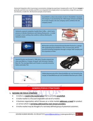 GENERIC/FOCUS STRATEGIES 
1. NICHING OR FOCUS STRATEGY: 
• A niche is a need in the market place that is currently unsatisfied. 
• A niche market is a focused targetable sub‐set of a market. 
• A business organization which focuses on a niche market addresses a need for product 
or service which is not being addressed by main stream providers. 
• A niche market may be thought of a narrowly defined group of potential customers. 
GOVIND KUMAR MISHRA +91‐9911677371 govind@goacademy.in www.goacademy.in 41 
 