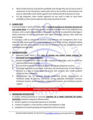 • Niche market ventures may become profitable even though they are by nature small in 
comparison to the mainstream market place due to the benefits of specialization and 
focus on identifiable small market segment even without benefit of economy of scale. 
• For big companies, these market segments are too small in order to serve them 
profitably as these market segments often lack economies of scale. 
2. LOWER COST 
A pricing strategy in which a company offers a relatively low price to stimulate demand and 
gain market share. It is one of three generic marketing strategies that can be adopted by any 
company, and is usually employed where the product has few or no competitive advantage or 
where economies of scale are achievable with higher production volumes. Also called low 
price strategy. 
If a business is able to achieve and maintain comprehensive cost management, then it can 
make the price equal to or close to the average price level of the industry. When the leading 
enterprise cost their price equal to or less than its competitors, its low cost position can be 
transformed into high‐yield. 
3. DIFFERENTIATION 
• Approach under which a firm aims to develop and market unique products for 
DIFFERENT CUSTOMER SEGMENTS. 
• Usually employed where a firm has clear competitive advantages, and can sustain an 
expensive advertising campaign. 
• It is one of three generic marketing strategies that can be adopted by any firm. 
• A strategy employed by businesses to increase the perceived value of their brand or 
products as a way to entice buyers to choose their products over similar products 
offered by their competitors. 
• Differentiation can be achieved through competitive pricing, enhancements to 
functional design or features, distribution timing, expanded distribution channels, 
distributor location, brand reputation, product customization, and enhanced customer 
support. 
INTEGRATION STRATEGIES 
1. BACKWARD INTEGRATION 
It involves seeking ownership or increased CONTROL OF A FIRMS SUPPLIERS OR SUPPLY 
ACTIVITIES. Backward integration effective when: 
• present suppliers are especially expensive or unreliable 
• number of suppliers is small and the number of competitors is large 
• competes in an industry growing and expected to continue to grow 
GOVIND KUMAR MISHRA +91‐9911677371 govind@goacademy.in www.goacademy.in 42 
 
