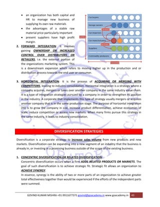 • an 
organization 
to manag 
pplying its ow 
e advantage 
terial price p 
esent suppl 
rgin. 
ARD INTEG 
g OWNERS 
ROL OVER 
LERS, i.e. th 
ganizations m 
ownstream 
ution proces 
HR 
sup 
• the 
ma 
• pre 
ma 
2. FORWA 
gaining 
CONTR 
RETAIL 
the org 
is a do 
distribu 
3. HORIZO 
n has both 
ge new b 
wn raw mate 
es of a s 
particularly i 
iers have 
GRATION: 
SHIP OR 
capital and 
business of 
erials 
stable raw 
important 
high profit 
it involves 
INCREASED 
UTORS OR 
portion of 
ystem. This 
which refer 
he end user 
he external 
marketing s 
expansion w 
ss towards th 
ONTAL INT 
ETITORS, lea 
ny acquires, 
type of integ 
industry. A c 
er company t 
to grow the 
reduce com 
me industry, 
COMPE 
compa 
It is a t 
in the i 
anothe 
(HI) is 
scale, r 
the sam 
Diversificat 
markets. D 
already in, 
TEGRATION: 
ading to indu 
, mergers or 
gration strat 
corporate th 
that is in the 
e company i 
petition or a 
it leads to in 
tion is a co 
Diversificatio 
or investing 
1. CONCE 
rs to movin 
or consume 
It is the 
ustry consol 
r takes over 
tegies pursue 
hat impleme 
e same prod 
in size, incre 
access new 
ndustry con 
g higher up 
er. 
p in the pro 
of ACQUIR 
rizontal integ 
mpany in th 
mpany in ord 
e of strategy 
e. The purp 
ct differentia 
When many f 
e process 
idation. Hor 
another com 
ed by a com 
nts this type 
duction stag 
ease produc 
markets. W 
solidation. 
VERSIFICAT 
ategy to inc 
xpanding into 
sing business 
orporate stra 
on can be ex 
g in a promis 
ENTRIC DIVE 
ntric diversif 
f such diver 
VE SYNERGY 
ence, synerg 
ffectiveness 
ummed. 
Concen 
goal of 
ACHIEV 
In esse 
total ef 
were su 
GO 
ERSIFICATION 
fication occu 
sification is 
Y. 
y is the abil 
together th 
OVIND KUMA 
DISTRIBU 
DIV 
TION STR 
crease sales 
o a new seg 
s outside of 
N OR RELAT 
urs when a f 
to achieve 
oduction an 
RING OR M 
gration is a 
e same indu 
der to streng 
y usually me 
ose of horiz 
ation, achie 
firms pursue 
ATEGIES 
s volume fr 
gment of an 
the scope o 
TED DIVERSIF 
firm ADDS R 
strategic fit 
lity of two o 
an would be 
AR MISHRA +9 
nd or 
MERGING W 
strategy wh 
ustry value c 
gthen its pos 
rgers or acq 
ontal integr 
ve economi 
e this strate 
rom new pr 
industry tha 
f the existin 
FICATION: 
RELATED PR 
t. Strategic f 
or more part 
e experience 
91‐991167737 
WITH 
ere a 
chain. 
sition 
quires 
ation 
es of 
egy in 
roducts and 
at the busine 
g business. 
RODUCTS OR 
fit allows an 
ts of an org 
ed if the effo 
71 govind@g 
R MARKETS 
n organizatio 
ganization to 
orts of the in 
oacademy.in 
o achieve gr 
ndependent 
www.goacad 
demy.in 43 
new 
ess is 
S. The 
on to 
eater 
parts 
 