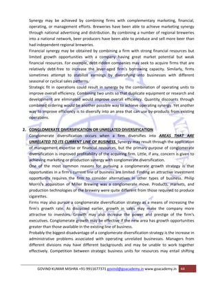 Synergy may be achieved by combining firms with complementary marketing, financial, 
operating, or management efforts. Breweries have been able to achieve marketing synergy 
through national advertising and distribution. By combining a number of regional breweries 
into a national network, beer producers have been able to produce and sell more beer than 
had independent regional breweries. 
Financial synergy may be obtained by combining a firm with strong financial resources but 
limited growth opportunities with a company having great market potential but weak 
financial resources. For example, debt‐ridden companies may seek to acquire firms that are 
relatively debt‐free to increase the lever‐aged firm's borrowing capacity. Similarly, firms 
sometimes attempt to stabilize earnings by diversifying into businesses with different 
seasonal or cyclical sales patterns. 
Strategic fit in operations could result in synergy by the combination of operating units to 
improve overall efficiency. Combining two units so that duplicate equipment or research and 
development are eliminated would improve overall efficiency. Quantity discounts through 
combined ordering would be another possible way to achieve operating synergy. Yet another 
way to improve efficiency is to diversify into an area that can use by‐products from existing 
operations. 
2. CONGLOMERATE DIVERSIFICATION OR UNRELATED DIVERSIFICATION: 
Conglomerate diversification occurs when a firm diversifies into AREAS THAT ARE 
UNRELATED TO ITS CURRENT LINE OF BUSINESS. Synergy may result through the application 
of management expertise or financial resources, but the primary purpose of conglomerate 
diversification is improved profitability of the acquiring firm. Little, if any, concern is given to 
achieving marketing or production synergy with conglomerate diversification. 
One of the most common reasons for pursuing a conglomerate growth strategy is that 
opportunities in a firm's current line of business are limited. Finding an attractive investment 
opportunity requires the firm to consider alternatives in other types of business. Philip 
Morris's acquisition of Miller Brewing was a conglomerate move. Products, markets, and 
production technologies of the brewery were quite different from those required to produce 
cigarettes. 
Firms may also pursue a conglomerate diversification strategy as a means of increasing the 
firm's growth rate. As discussed earlier, growth in sales may make the company more 
attractive to investors. Growth may also increase the power and prestige of the firm's 
executives. Conglomerate growth may be effective if the new area has growth opportunities 
greater than those available in the existing line of business. 
Probably the biggest disadvantage of a conglomerate diversification strategy is the increase in 
administrative problems associated with operating unrelated businesses. Managers from 
different divisions may have different backgrounds and may be unable to work together 
effectively. Competition between strategic business units for resources may entail shifting 
GOVIND KUMAR MISHRA +91‐9911677371 govind@goacademy.in www.goacademy.in 44 
 