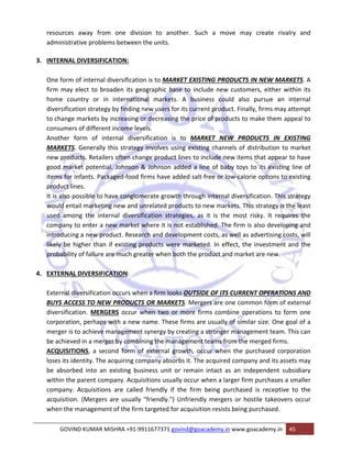 resources away from one division to another. Such a move may create rivalry and 
administrative problems between the units. 
3. INTERNAL DIVERSIFICATION: 
One form of internal diversification is to MARKET EXISTING PRODUCTS IN NEW MARKETS. A 
firm may elect to broaden its geographic base to include new customers, either within its 
home country or in international markets. A business could also pursue an internal 
diversification strategy by finding new users for its current product. Finally, firms may attempt 
to change markets by increasing or decreasing the price of products to make them appeal to 
consumers of different income levels. 
Another form of internal diversification is to MARKET NEW PRODUCTS IN EXISTING 
MARKETS. Generally this strategy involves using existing channels of distribution to market 
new products. Retailers often change product lines to include new items that appear to have 
good market potential. Johnson & Johnson added a line of baby toys to its existing line of 
items for infants. Packaged‐food firms have added salt‐free or low‐calorie options to existing 
product lines. 
It is also possible to have conglomerate growth through internal diversification. This strategy 
would entail marketing new and unrelated products to new markets. This strategy is the least 
used among the internal diversification strategies, as it is the most risky. It requires the 
company to enter a new market where it is not established. The firm is also developing and 
introducing a new product. Research and development costs, as well as advertising costs, will 
likely be higher than if existing products were marketed. In effect, the investment and the 
probability of failure are much greater when both the product and market are new. 
4. EXTERNAL DIVERSIFICATION: 
External diversification occurs when a firm looks OUTSIDE OF ITS CURRENT OPERATIONS AND 
BUYS ACCESS TO NEW PRODUCTS OR MARKETS. Mergers are one common form of external 
diversification. MERGERS occur when two or more firms combine operations to form one 
corporation, perhaps with a new name. These firms are usually of similar size. One goal of a 
merger is to achieve management synergy by creating a stronger management team. This can 
be achieved in a merger by combining the management teams from the merged firms. 
ACQUISITIONS, a second form of external growth, occur when the purchased corporation 
loses its identity. The acquiring company absorbs it. The acquired company and its assets may 
be absorbed into an existing business unit or remain intact as an independent subsidiary 
within the parent company. Acquisitions usually occur when a larger firm purchases a smaller 
company. Acquisitions are called friendly if the firm being purchased is receptive to the 
acquisition. (Mergers are usually "friendly.") Unfriendly mergers or hostile takeovers occur 
when the management of the firm targeted for acquisition resists being purchased. 
GOVIND KUMAR MISHRA +91‐9911677371 govind@goacademy.in www.goacademy.in 45 
 