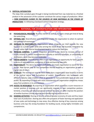 5. VERTICAL INTEGRATION: 
The steps that a product goes through in being transformed from raw materials to a finished 
product in the possession of the customer constitute the various stages of production. When 
a FIRM DIVERSIFIES CLOSER TO THE SOURCES OF RAW MATERIALS IN THE STAGES OF 
PRODUCTION, it is following a backward vertical integration strategy. 
RATIONAL FOR DIVERSIFICATION AND INTEGRATION 
(i) PSYCHOLOGICAL PRESSURE: Business owners as well as managers simply get tired of doing 
the same thing. 
(ii) OPTIMAL SIZE: Diversification and integration enable the organization to attain its optimal 
size and avail all economies. 
(iii) INCREASE IN PROFITABILITY: Organizations which integrate can then operate the new 
business as a profit center while also serving the needs of the old business. Integration by 
merger rather than internal development tends to reduce the costs also. 
(iv) INCREASE CONTROL: A related integration pressure is the desire to increase control of 
supply streams to correct inconsistencies in quality or delivery schedules, or unreliability of 
distributors, when they become intolerable. 
(v) FASTER GROWTH: Diversification offers to an organization an opportunity for faster growth 
in terms of rapid expansion, economies of scale and learning new skills. 
(vi) PROFITABILITY: The desire for higher profitability also leads organization to search for new 
terrain. New terrain may be less competitive thereby enabling an organization to earn a 
higher rate of return. 
(vii) STABILITY: The new terrain may be more stable than a organization base business in terms 
of the cyclical nature and fluctuations of output. Diversification into businesses with 
different industry cycle enables a firm to generate to more predictable level of sales and 
profits. By expanding to a field with more characteristics an organization sometimes moves 
away from problems in its core business. 
(viii) ACCESS TO RESOURCES: By acquiring an organization which possesses a scare resources or 
market position, a business unit can significantly improve its own competitive position. 
Similarly, a business unit which possesses a critical resource can often improve the position 
of another business unit by acquiring and transferring the resources to it. 
(ix) SHARING ACTIVITIES: Sharing an activity produces greater economy of scale and thus lower 
total cost of production. Sharing also offers the prospects of faster learning and application 
of new scales and technology to new areas, thus effective sharing of key resources among 
business units lays the strong foundation for building sound, strong highly inimitable core 
competencies. 
GOVIND KUMAR MISHRA +91‐9911677371 govind@goacademy.in www.goacademy.in 46 
 