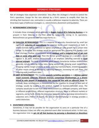 DEFENSIVE STRATEGIES 
Not all strategies have expansion orientation. Very often the strategist is forced to control the 
firm's operations. Except for the rare attempt by a firm's owners to simplify their lives by 
shrinking their business's size, contraction is usually a defensive response to adversity. There are 
three basic types of defensive strategies i.e., retrenchment, divestment and liquidation. 
1. RETRENCHMENT STRATEGIES 
It includes those strategies which attempts to Regain Control Of A Faltering Business or to 
prevent it from faltering in the first place by temporarily reining in its operations. 
Retrenchment can generally take two major forms i.e.: 
(a) SHALLOW RETRENCHMENT: This is a response to adversity characterized by small but 
significant reduction in expenditures for expense items, asset investment, or both. It 
would normally follow a decision to lighten emphasis on sales growth for a certain time 
period. To illustrate, this strategy would be appropriate for a growing firm facing a cash 
flow shortage. Shallow retrenchment would continue until a targeted level of net cash 
flow or some other goal met. Then the former growth strategy, or a variation, would 
replace it. As such, shallow retrenchment is an emphasis switching exercise to build 
internal strength. The kinds of activities which would characterize shallow retrenchment 
generally include reducing hiring rates, laying workers off, delaying asset replacement, 
dropping narrow margin products or lines, reducing inventory levels, stretching payables 
or other moves aimed at decreasing operating expenses, increasing net cash flows, and 
reducing asset investment rates. 
(b) DEEP RETRENCHMENT: This involves severely curtailing operations as a defense against 
major economic adversity, financial reverses, competitive disadvantage, or a drastic 
threat to sales growth or profitability that cannot be met with an offensive move. By 
contrast, deep retrenchment is characterized by the intention to change at least part of 
strategy, usually by surgery in the product, market, or business‐definition areas. The 
company would plan to exit from deep retrenchment as a different company, with fewer 
or different product/lines, different organization structure, fewer or different markets or 
segments, and so forth. Clearly the distinction between shallow and deep retrenchment is 
subjective and a matter of degree, the idea of intended change in strategy provides a 
useful distinction. 
2. DIVESTMENT STRATEGIES: 
Sometimes, it may not be possible for the organization to carry on a particular line of a 
business because it does not offer any potential event after turnaround action. In that case, 
the organization tries to get rid off that business by pursuing a divestment or divestiture 
GOVIND KUMAR MISHRA +91‐9911677371 govind@goacademy.in www.goacademy.in 47 
 