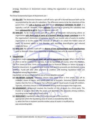 strategy. Divestiture or divestment means ridding the organization or sub‐unit usually by 
selling it. 
The three fundamental types of divestment are – 
(a) SELL‐OFF: The distinction between a sell‐off and a spin‐off is blurred because both can be 
accomplished by the sale of a subsidiary. The difference seems to be the intentions of the 
parent firm. If it sells a business unit that it had ORIGINALLY INTENDED TO KEEP, it is 
typically a sell‐off. However, if the intention in acquiring or growing the subsidiary had 
been subsequently to sell it, then it is labeled a spin‐off. 
(b) SPIN‐OFF: To be more precise, spin‐off is a form of corporate restructuring where an 
organization sells those units or parts of a business which no longer contribute to or fit 
the organization‘s distinctive competence. Spinoffs can involve sales of assets to another 
organization or to the public. The rationale of spin off is to unlock the hidden value of 
assets or business which in turn flounder with excessive diversification and reduced 
corporate focus. 
(c) SPLIT‐OFF: By contrast a split‐off is a divorce of two approximately equal sized business 
units or divisions. Once share ownership is shuffled the two units do separate business. 
3. LIQUIDATION: 
Liquidation means converting an asset, sub unit or organization to cash. When a firm or unit 
of a firm is not to continue the business, it can be liquidated. Of course, when this happens, 
the firm ceases to exist. Firms are liquidated due to financial distress or failure to locate a 
buyer for divestment. Its assets are sold item by item and the proceeds are distributed among 
creditors. Funds left over after payment to creditors and meeting liquidation costs are 
distributed among shareholders. 
Liquidation can be accomplished via one of three possible avenues: 
(a) VOLUNTARY CLOSURE: Voluntary closure takes place when a firm simply pays off its 
creditors, closes its doors, and quietly goes out of business. Voluntary closure basically 
implies that the firm or its owner has sufficient cash or liquid assets to pay off creditors. 
Typically, voluntary closure is more prevalent among small businesses than large ones. 
(b) ASSIGNMENT: Assignment involves the transfer of title of assets to a third party. The 
trustee or assignee then sells the assets and distributes the proceeds among creditors, 
according to the magnitude of their claims. 
(c) INSOLVENCY: Liquidation under the Insolvency Laws of the country is 
appropriate when the liquidating value of assets is exceeded by debt; that 
is, when the firm is insolvent and the market value of assets is insufficient to 
pay outstanding debt. 
GOVIND KUMAR MISHRA +91‐9911677371 govind@goacademy.in www.goacademy.in 48 
 