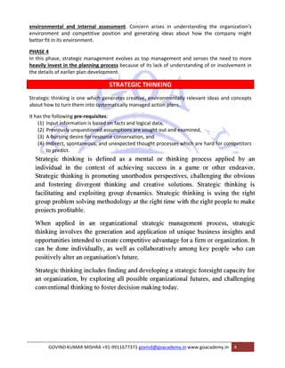 environmental and internal assessment. Concern arises in understanding the organization's 
environment and competitive position and generating ideas about how the company might 
better fit in its environment. 
PHASE 4 
In this phase, strategic management evolves as top management and senses the need to more 
heavily invest in the planning process because of its lack of understanding of or involvement in 
the details of earlier plan development. 
STRATEGIC THINKING 
Strategic thinking is one which generates creative, environmentally relevant ideas and concepts 
about how to turn them into systematically managed action plans. 
It has the following pre‐requisites: 
(1) Input information is based on facts and logical data, 
(2) Previously unquestioned assumptions are sought out and examined, 
(3) A burning desire for resource conservation, and 
(4) Indirect, spontaneous, and unexpected thought processes which are hard for competitors 
to predict. 
GOVIND KUMAR MISHRA +91‐9911677371 govind@goacademy.in www.goacademy.in 4 
 