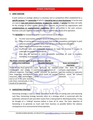 OTHER STRATEGIES 
1. JOINT VENTURE 
A joint venture or strategic alliance is a business unit or competitive effort established for a 
specific purpose, the ownership of which is shared by two or more businesses. It can be used 
as a way to own and control a business, product line, market, or activity that does not really 
fit the strategy of either parent. Ideally joint ventures are formed by organizations with 
complementary or supplementary capabilities, which are unified in the joint venture. 
Business units join together because of a mutual need for the results of its operation. 
The REASONS for companies to enter in joint ventures are as follows: 
(i) To enter new markets and gain access to some critical resources. 
(ii) Policy of various governments to insist that foreign competitors participate in joint 
ventures with local partners rather than set up a wholly owned subsidiary. 
(iii) Higher degree of financial risks, in project. 
(iv) Insufficient skills and inadequate resources to make the business a success to 
undertake the project independently. 
(v) Only way for partners to reach acceptable economies of scale in research, 
marketing, or production. 
The three common types of joint ventures may be: 
UNRELATED PARTNERS RELATED PARTNERS DUAL‐NATIONALITY 
PARTNERS 
These are the firms which are 
independent and usually in 
different industries. They pool 
their respective contributions 
resources, skills, technologies, 
and so on in the joint venture 
and share contractually in the 
results of its operation. 
Joint ventures by related 
partners are aggregations of 
similar activities or business 
units which could not survive 
alone. 
Under this form of joint 
ventures, organizations 
join one another to overcome 
political, social, or cultural 
obstacles. 
2. HARVESTING STRATEGY 
Harvesting strategy is used to reduce investment in the hope of cutting costs and improving 
cash flow. Harvesting strategy basically refers to a strategy which is concerned with the 
systematic removal of cash and other assets from a slow growth or declining business. It may 
be thought of a “milking” business before it loses all its value. The basic objective of 
harvesting is to generate as much cash from business as possible before the adverse 
consequence of an environmental threat operates. 
GOVIND KUMAR MISHRA +91‐9911677371 govind@goacademy.in www.goacademy.in 49 
 