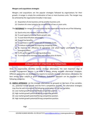 Mergers and acquisitions strategies 
Mergers and acquisitions are the popular strategies followed by organizations for their 
growth. A merger is simply the combination of two or more business units. The merger may 
be achieved by the organization broadly in two ways: 
(i) Acquisition of one business unit by another business unit. 
(ii) Creation of a new company by consolidation of two or more units. 
The RATIONALE for merger and acquisitions by the organization may be any of the following: 
(a) Quick entry into markets and industries; 
(b) To avail opportunities for faster growth rate; 
(c) To avail diversification advantages; 
(d) To avail tax benefits; 
(e) To purchase a unit for better use of investible funds; 
(f) To reduce competition by acquiring competing form; 
(g) To improve the efficiency of operations and attain higher profitability through 
synergistic effect; 
(h) To fill‐up the gap in the existing product line; 
(i) To enhance price earnings ratio and market price of shares. 
EVALUATION OF STRATEGIC ALTERNATIVES 
Once the organization identifies various strategic alternatives, the next important step of 
strategic management process is to make a choice among available alternative strategies. 
Different approaches are developed by experts to evaluate strategic alternatives and choose the 
best among them subject to given conditions. Evaluation approach can be classified in the 
following categories: 
(i). SIMPLE APPROACH: Let the strategic alternatives be grouped on the basis of key variables, 
viz., potential market growth and the firm‘s competitive position. The alternative strategies 
may thus be said to comprise the following combinations of the two variables: 
(1) Low market growth potential/Weak competitive position. 
(2) High market growth potential/Weak competitive position. 
(3) Low market growth potential/Strong competitive position. 
(4) High market growth potential/Strong competitive position. 
High 
GOVIND KUMAR MISHRA +91‐9911677371 govind@goacademy.in www.goacademy.in 50 
 