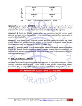 Market Growth 
Mixed 
(2) 
Growth 
(4) 
Defensive 
(1) 
Neutral 
(3) 
Low Weak ← CompeƟƟve PosiƟon → Strong 
QUADRANT 1 represents the DEFENSIVE situation, which shows low market growth potential and 
weak competitive position. The organization may seriously consider the defensive retrenchment 
or divestment—and use excess cash to invest in areas where profit potential is greater. 
QUADRANT 2 depicts the MIXED situation where an organization has high market growth 
potential and weak competitive position. In this situation, some variant of the combination or 
mixed strategy is called for. 
QUADRANT 3 the organization is in neutral situation where the organizations having low market 
growth potential but strong competitive position. In this situation, organization should normally 
favour a stable growth strategy so as to maintain its market share. 
QUADRANT 4 depicts growth situation which reflects high market growth potential and strong 
competitive position. These strategies are ideally suited for growing organization situation. The 
organization in this situation should aim at maximizing market share so as to prevent competitors 
from gaining a foothold. 
(ii).ANALYTICAL MODELS APPROACH: 
Number of analytical conceptual models has been developed by experts for managers to evaluate 
strategic alternatives before making a choice. Some of them include: Growth share Matrix— 
Boston Consulting Group (BCG) Model, General Electric‘s Stoplight Grid, Life Cycle Theory, etc. 
BCG MATRIX OR GROWTH SHARE MATRIX(GSM) 
GOVIND KUMAR MISHRA +91‐9911677371 govind@goacademy.in www.goacademy.in 51 
