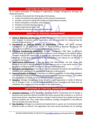 FUNCTIONS OF STRATEGIC MANAGEMENT 
As an explicit philosophy of managing an organization, strategic management discharge the 
following functions: 
¾ provides a framework for thinking about the business; 
¾ creates a fit between the organization and its external environment; 
¾ provides a process of coping with change and organizational renewal; 
¾ fosters anticipation, innovation, and excellence; 
¾ facilitates consistent decision making; 
¾ creates organizational focus; and 
¾ facilitates the process of organizational leadership. 
BENEFITS OF STRATEGIC MANAGEMENT 
1. Clarity in Objectives and Direction: Strategic Management with clarity in objectives provide 
clear direction to persons in the organization who are responsible for implementing the 
various courses of action. 
2. Improvement in Financial benefits of Organization: Effective and sound strategic 
management in an organization results in improvements in financial benefits to the 
organizations in the form of increased profits and sales revenue. 
3. Offsetting Environmental Uncertainty: Strategic management thus helps to overcome 
environmental uncertainty by prescribing the future course of action in the light of various 
forecasts made by the organization. It enables the organization to innovate in time to take 
advantage of emerging opportunities in the environment and reduces its risk because it 
anticipates the future. 
4. Organisational Effectiveness: It may be noted that effectiveness, not only means that 
resources are put to optimal efficiency but also they are put in a way which ensures their 
maximum contribution to the achievement of organizational objectives. 
5. Motivation and Satisfaction: It contributes towards employees motivation and satisfaction by 
providing them opportunity for participation in decision‐making forums. 
6. Improved Quality of Decisions: It facilitates to workout generation of alternative strategies 
and better screening of options due to specialized exposures of group members. This enables 
the organization to choose and act on the best available alternatives. 
7. Discipline: Strategic management brings discipline in the organisation in terms of effective 
use of manager‘s time. It induces a logical thinking process dovetailed with tasks that are 
scheduled, thus raising vision of all managers in the organisation. 
LIMITATIONS OF STRATEGIC MANAGEMENT 
1. Uncertain Predictions: Due to increasing complexity and an accelerating rate of change, it 
becomes more and more difficult to predict the future outcome with certainty i.e. in terms of 
government policies, regulatory measures, change in technical know‐how, global scenario and 
political conditions etc. Thus, under these conditions, strategic management is very difficult, 
time consuming and costly exercise. 
2. Non‐Flexibility: Strategies are selected and implemented in a given set of environment both 
external as well as internal. The organization sets outs various parameters for its working, 
GOVIND KUMAR MISHRA +91‐9911677371 govind@goacademy.in www.goacademy.in 6 
 