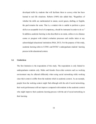 10
developed skills by students that will facilitate them to convey what has been
learned to real life situations. Roberts (1969) also added that, ―Regardless of
whether the skills are mathematical in nature, social graces, drafting, or English,
the goal remains the same. That is, a student who is unable to perform a given
skill at an acceptable level of competency, should be instructed in order to do so.‖
In addition, academic learning is also described as an onsite, online or at a distance
course or program with related evaluation processes and credits taken at any
acknowledged educational institutions (Web, 2013). For the purpose of this study,
academic learning refers to UiTM‘s and INTEC‘s undergraduate students‘ learning
process in the educational context.
1.6 Limitations
The first limitation is the respondents of this study. The respondents is only limited to
undergraduates students only. Males and females from other contexts such as working
environment may be affected differently when using social networking while working
since their context is differ from the students which is academic context. As an example,
people from the working context might find although with the aid of social networking,
their work performance still not improve compared with students in the academic context
who might improve their academic learning process with the aid of social networking in
their learning.
 