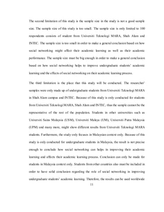 11
The second limitation of this study is the sample size in the study is not a good sample
size. The sample size of this study is too small. The sample size is only limited to 100
respondents consists of student from Universiti Teknologi MARA, Shah Alam and
INTEC. The sample size is too small in order to make a general conclusion based on how
social networking might affect their academic learning as well as their academic
performance. The sample size must be big enough in order to make a general conclusion
based on how social networking helps to improve undergraduate students‘ academic
learning and the effects of social networking on their academic learning process.
The third limitation is the place that this study will be conducted. The researcher‘
samples were only made up of undergraduate students from Universiti Teknologi MARA
in Shah Alam campus and INTEC. Because of this study is only conducted for students
from Universiti Teknologi MARA, Shah Alam and INTEC, thus the sample cannot be the
representative of the rest of the population. Students in other universities such as
Universiti Sains Malaysia (USM), Universiti Malaya (UM), Universiti Putra Malaysia
(UPM) and many more, might show different results from Universiti Teknologi MARA
students. Furthermore, the study only focuses in Malaysian context only. Because of this
study is only conducted for undergraduate students in Malaysia, the result is not precise
enough to conclude how social networking can helps in improving their academic
learning and affects their academic learning process. Conclusion can only be made for
students in Malaysia context only. Students from other countries also must be included in
order to have solid conclusion regarding the role of social networking in improving
undergraduate students‘ academic learning. Therefore, the results can be used worldwide
 