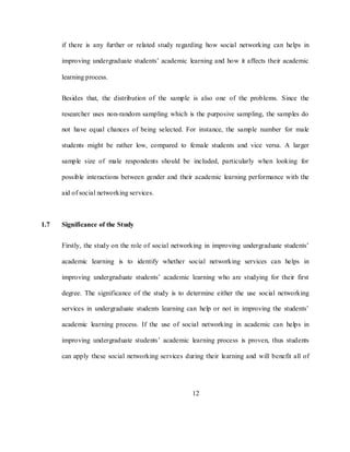 12
if there is any further or related study regarding how social networking can helps in
improving undergraduate students‘ academic learning and how it affects their academic
learning process.
Besides that, the distribution of the sample is also one of the problems. Since the
researcher uses non-random sampling which is the purposive sampling, the samples do
not have equal chances of being selected. For instance, the sample number for male
students might be rather low, compared to female students and vice versa. A larger
sample size of male respondents should be included, particularly when looking for
possible interactions between gender and their academic learning performance with the
aid of social networking services.
1.7 Significance of the Study
Firstly, the study on the role of social networking in improving undergraduate students‘
academic learning is to identify whether social networking services can helps in
improving undergraduate students‘ academic learning who are studying for their first
degree. The significance of the study is to determine either the use social networking
services in undergraduate students learning can help or not in improving the students‘
academic learning process. If the use of social networking in academic can helps in
improving undergraduate students‘ academic learning process is proven, thus students
can apply these social networking services during their learning and will benefit all of
 