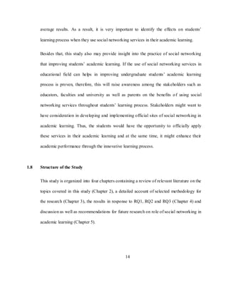 14
average results. As a result, it is very important to identify the effects on students‘
learning process when they use social networking services in their academic learning.
Besides that, this study also may provide insight into the practice of social networking
that improving students‘ academic learning. If the use of social networking services in
educational field can helps in improving undergraduate students‘ academic learning
process is proven, therefore, this will raise awareness among the stakeholders such as
educators, faculties and university as well as parents on the benefits of using social
networking services throughout students‘ learning process. Stakeholders might want to
have consideration in developing and implementing official sites of social networking in
academic learning. Thus, the students would have the opportunity to officially apply
these services in their academic learning and at the same time, it might enhance their
academic performance through the innovative learning process.
1.8 Structure of the Study
This study is organized into four chapters containing a review of relevant literature on the
topics covered in this study (Chapter 2), a detailed account of selected methodology for
the research (Chapter 3), the results in response to RQ1, RQ2 and RQ3 (Chapter 4) and
discussion as well as recommendations for future research on role of social networking in
academic learning (Chapter 5).
 