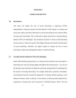 15
CHAPTER 2
LITERATURE REVIEW
2.0 Introduction
This study will explore the role of social networking in improving UiTM‘s
undergraduates‘ academic learning. The main objective of this chapter is to analyze and
review past studies and obtain information on social networking services and the effects
of using social networking. This is followed by deeper discussion on learning theories
related to Web 2.0 technologies. The second part focused on various social networking
services and sites. The last two parts of this chapter illustrates the benefits and drawbacks
of social networking. Therefore, the chapter intends to examine the role of social
networking in improving undergraduate students‘ academic learning.
2.1 Learning Theories Related to Web 2.0 Technologies
Smith (1999) defined learning theory as a framework that facilitate and assist people in
determining how and why changes happen throughout the learning process. ―A review of
the literature shows that there are different orientations and approaches to explaining how
this process of learning takes place, for example, behaviorist, cognitivist, humanistic,
social/situational and the connectivist approaches to learning. Broadly speaking, in the
education literature, there is reference to four theories of learning namely Behaviorism,
Cognitivism, Constructivism and Connectivism‖ (Fehmida Hussain, 2012). The four
 