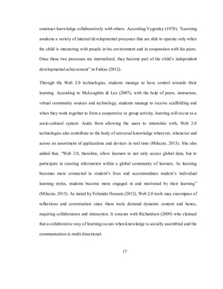 17
construct knowledge collaboratively with others. According Vygotsky (1978), ―Learning
awakens a variety of internal developmental processes that are able to operate only when
the child is interacting with people in his environment and in cooperation with his peers.
Once these two processes are internalized, they become part of the child‘s independent
developmental achievement‖ in Farkas (2012).
Through the Web 2.0 technologies, students manage to have control towards their
learning. According to McLoughlin & Lee (2007), with the help of peers, instructors,
virtual community sources and technology, students manage to receive scaffolding and
when they work together to form a cooperative or group activity, learning will occur as a
socio-cultural system. Aside from allowing the users to interrelate with, Web 2.0
technologies also contribute to the body of universal knowledge wherever, whenever and
across an assortment of applications and devices in real time (Milazzo, 2013). She also
added that, ―Web 2.0, therefore, allow learners to not only access global data, but to
participate in creating information within a global community of learners. As learning
becomes more connected to student‘s lives and accommodates student‘s individual
learning styles, students become more engaged in and motivated by their learning‖
(Milazzo, 2013). As stated by Fehmida Hussain (2012), Web 2.0 tools may encompass of
reflections and conversation since these tools demand dynamic content and hence,
requiring collaboration and interaction. It concurs with Richardson (2009) who claimed
that a collaborative way of learning occurs when knowledge is socially assembled and the
communication is multi-directional.
 
