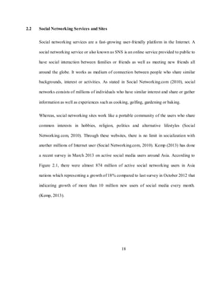 18
2.2 Social Networking Services and Sites
Social networking services are a fast-growing user-friendly platform in the Internet. A
social networking service or also known as SNS is an online service provided to public to
have social interaction between families or friends as well as meeting new friends all
around the globe. It works as medium of connection between people who share similar
backgrounds, interest or activities. As stated in Social Networking.com (2010), social
networks consists of millions of individuals who have similar interest and share or gather
information as well as experiences such as cooking, golfing, gardening or baking.
Whereas, social networking sites work like a portable community of the users who share
common interests in hobbies, religion, politics and alternative lifestyles (Social
Networking.com, 2010). Through these websites, there is no limit in socialization with
another millions of Internet user (Social Networking.com, 2010). Kemp (2013) has done
a recent survey in March 2013 on active social media users around Asia. According to
Figure 2.1, there were almost 874 million of active social networking users in Asia
nations which representing a growth of 18% compared to last survey in October 2012 that
indicating growth of more than 10 million new users of social media every month.
(Kemp, 2013).
 
