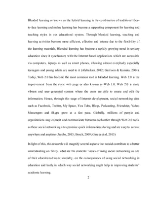 2
Blended learning or known as the hybrid learning is the combination of traditional face-
to-face learning and online learning has become a supporting component for learning and
teaching styles in our educational system. Through blended learning, teaching and
learning activities become more efficient, effective and intense due to the flexibility of
the learning materials. Blended learning has become a rapidly growing trend in tertiary
education since it synchronize with the Internet based applications which are accessible
via computers, laptops as well as smart phones, allowing almost everybody especially
teenagers and young adults are used to it (Alebaikan, 2012; Garrison & Kanuka, 2004).
Today, Web 2.0 has become the most common tool in blended learning. Web 2.0 is the
improvement from the static web page or also known as Web 1.0. Web 2.0 is more
vibrant and user-generated content where the users are able to create and edit the
information. Hence, through this stage of Internet development, social networking sites
such as Facebook, Twitter, My Space, You Tube, Blogs, Podcasting, Friendster, Yahoo
Messengers and Skype grow at a fast pace. Globally, millions of people and
organizations stay connect and communicate between each other through Web 2.0 tools
as these social networking sites promise quick information sharing and are easy to access,
anywhere and anytime (Jacobs, 2013; Bosch, 2009; Garcia et al, 2013)
In light of this, this research will magnify several aspects that would contribute to a better
understanding on firstly, what are the students‘ views of using social networking as one
of their educational tools; secondly, on the consequences of using social networking in
education and lastly in which way social networking might help in improving students‘
academic learning.
 