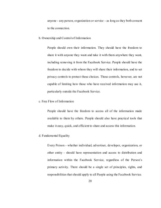 20
anyone - any person, organization or service - as long as they both consent
to the connection.
b. Ownership and Control of Information
People should own their information. They should have the freedom to
share it with anyone they want and take it with them anywhere they want,
including removing it from the Facebook Service. People should have the
freedom to decide with whom they will share their information, and to set
privacy controls to protect those choices. Those controls, however, are not
capable of limiting how those who have received information may use it,
particularly outside the Facebook Service.
c. Free Flow of Information
People should have the freedom to access all of the information made
available to them by others. People should also have practical tools that
make it easy, quick, and efficient to share and access this information.
d. Fundamental Equality
Every Person - whether individual, advertiser, developer, organization, or
other entity - should have representation and access to distribution and
information within the Facebook Service, regardless of the Person‘s
primary activity. There should be a single set of principles, rights, and
responsibilities that should apply to all People using the Facebook Service.
 